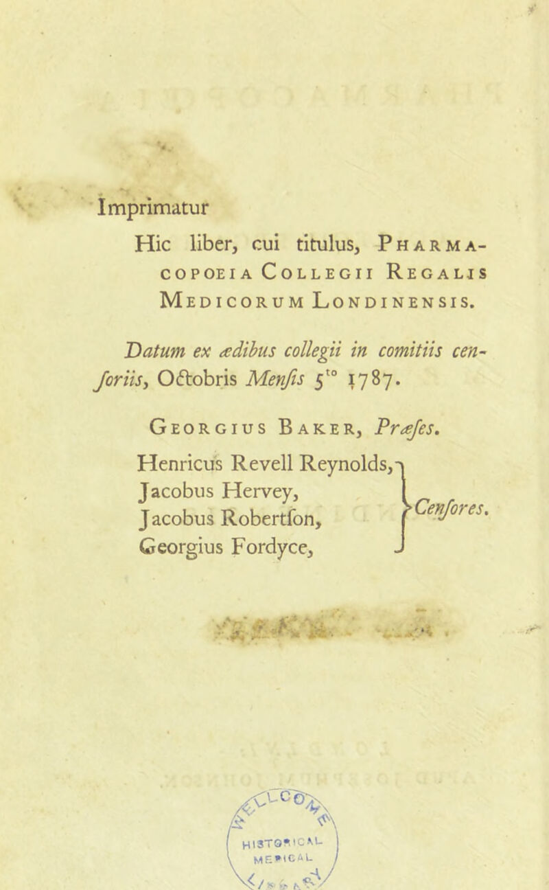 Imprimatur Hic liber, cui titulus, Pharma- copoeia Collegii Regalis Medicorum Londinensis. Datum ex adibus collegii in comitiis cen- Joriis, Oftobris Menfis 5'° 1787. Georgius Baker, Drajes. Henricus Revell Reynolds,-> Jacobus Hervey, Jacobus Robertfon, Georgius Fordyce, 'Cenjores. • i,'*. ■*'*'* • HI3TO*ICM- ME*lCiU )