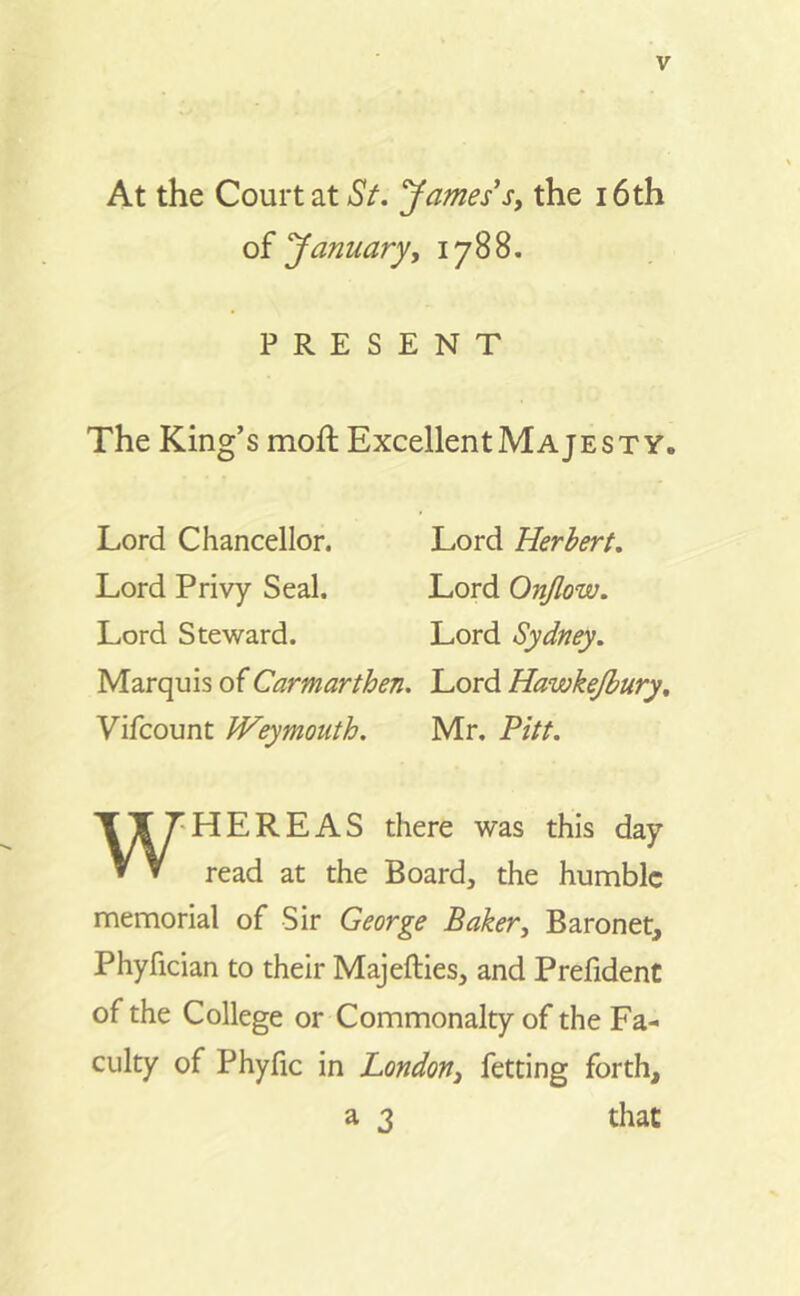 At the Courtat St. James's, the i6th of January, 1788. P R E S E N T The King’s moft Excellent Maje st y. Lord Chancellor. Lord Herber t. Lord Privy Seal. Lord Onjlow. Lord Steward. Lord Sydney. Marquis ofCarmarthen. Lord Hawkejbury, Vifcount JVeymouth. Mr. Pitt. W HERE AS there was this day read at the Board, the humble memorial of Sir George Baker, Baronet, Phyfician to their Majefties, and Prefident of the College or Commonalty of the Fa- culty of Phyfic in London3 fetting forth, a 3 that