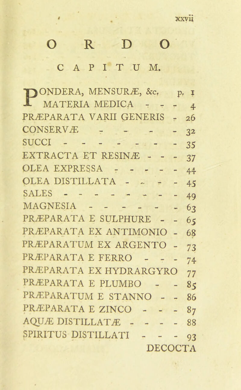 • .• xxvu ORDO CAPITUM. PONDERA, MENSURA, &c, pf i MATERIA MEDICA - - - 4 PRAEPARATA VARII GENERIS - 26 CONSERVA: - 32 SUCCI - 35 EXTRACTA ET RESINA - - - 37 OLEA EXPRESSA ----- 44 OLEA DJSTILLATA - - - 45 SALES -- - - - _ - 4^ MAGNESIA - - - _ - - 63 PRAEPARATA E SULPHURE - - 65 PRAEPARATA EX ANTIMONIO - 68 PRAEPARATUM EX ARGENTO - 73 PRAEPARATA E FERRO - - - 74 PRAEPARATA EX HYDRARGYRO 77 PRAEPARATA E PLUMBO - - 85 PRAPARATUM E STANNO - - 86 PRAEPARATA E ZINCO - - - 87 AQUA: DISTILLATAE - - - - 88 5PIRITUS DISTILLATI - - - 93 DECOCTA