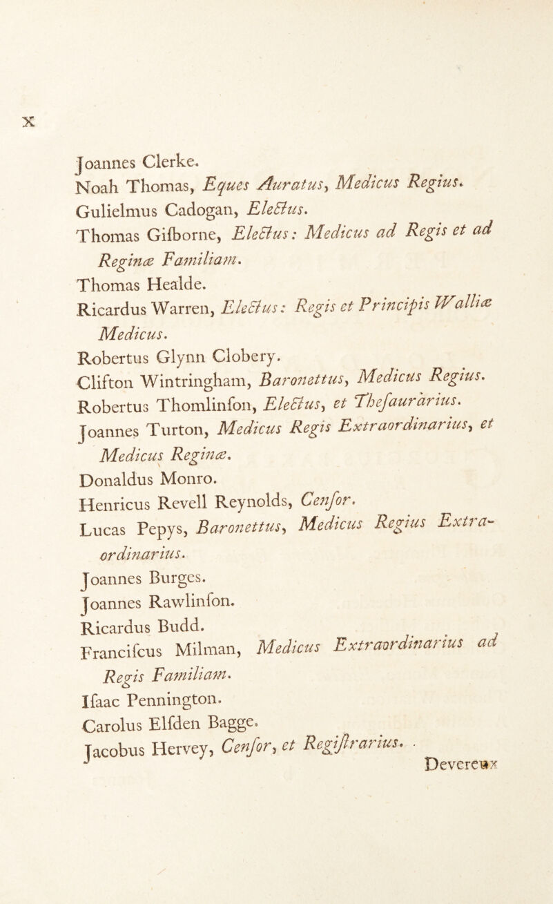 joannes Clerke. Noah Thomas, Eques Auratus, Medicus Regius. Gulielmus Cadogan, EleBus. Thomas Gifborne, EleBus: Medicus ad Regis et ad Reg ince Familiam. Thomas Healde. Ricardus Warren, EleBus: Regis et Principis W\aliias Medicus. Robertus Glynn Clobery. Clifton Wintringham, Baronettus, Medicus Regius. Robertus Thomlinfon, EleBus, et Thefaurarius. joannes Turton, Medicus Regis Extraordinarius, et Medicus Regina:. Donaldus Monro. Henricus Revell Reynolds, Cenfor. Lucas Pepys, Baronettus, Medicus Regius Exti a- ordinarius. Joannes Burges. joannes Rawlinfon. Ricardus Budd. Francifcus Milman, Medicus Extraordinarius ad Reqis Familiam. Ifaac Pennington. Carolus Elfden Bagge. Jacobus Hervey, Cenfor, et Regif rarius. - Devereux