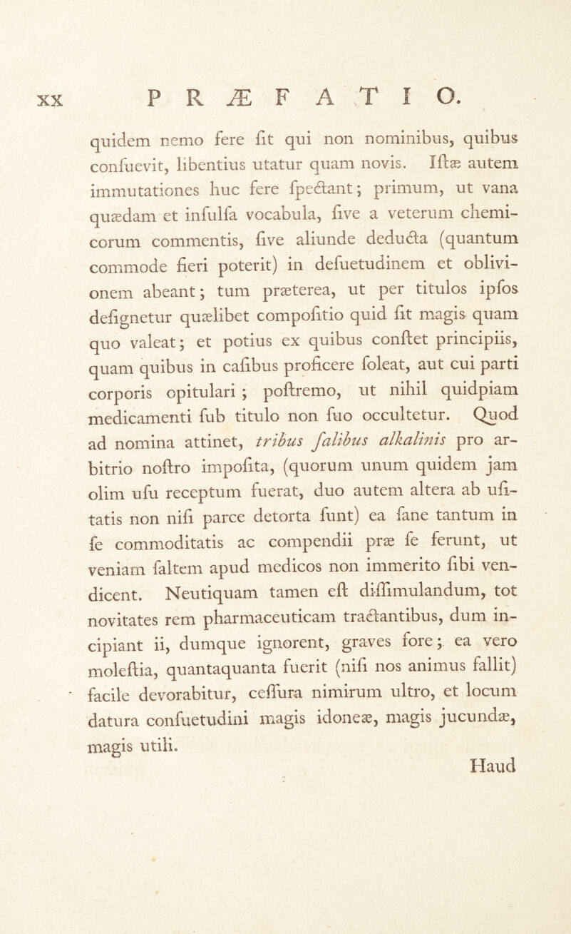 quidem nemo fere fit qui non nominibus, quibus confuevit, libentius utatur quam novis. Mae autem immutationes huc fere fpe&ant; primum, ut vana quaedam et infulfa vocabula, five a veterum chemi- corum commentis, five aliunde dedudla (quantum commode fieri poterit) in defuetudinem et oblivi- onem abeant; tum praeterea, ut per titulos ipfos defignetur quaelibet compofitio quid fit magis quam quo valeat; et potius ex quibus confiet principiis, quam quibus in calibus proficere ioleat, aut cui parti corporis opitulari ; poftremo, ut nihil auidpiam medicamenti fub titulo non fuo occultetur. Quod ad nomina attinet, tribus falibus alkalinis pro ar- bitrio noftro impolita, (quorum unum quidem jam olim ufu receptum fuerat, duo autem altera ab ufi- tatis non nifi parce detorta funt) ea fane tantum in fe commoditatis ac compendii prae fe ferunt, ut veniam faltem apud medicos non immerito fibi ven- dicent. Neutiquam tamen eft dififimulandum, tot novitates rem pharmaceuticam tradlantibus, dum in- cipiant ii, dumque ignorent, graves fore;, ea vero moleftia, quantaquanta fuerit (nifi nos animus fallit) facile devorabitur, ceffura nimirum ultro, et locum datura confuetudini magis idoneae, magis jucunda?, magis utili. Haud