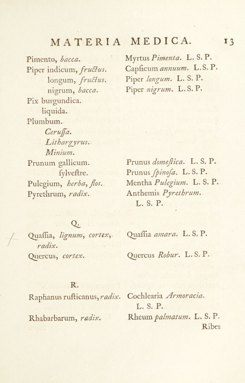 Pimento, bacca. Piper indicum» frutius. longum, fruElus. nigrum, bacca. Pix burgundica. liquida. Plumbum. Cerujja. Lithargyrus.. Minium. Prunum gallicum. fylveftre. Pulegium, herba, flos,. Pyrethrum, radix.- Myrtus Pimenta. L. S. P. Caphcum annuum. L. S. P. Piper longum. L. S. P. Piper nigrum. L. S. P. Prunus domefiica. L. S. P. Prunus fpinofa. L. S. P. Mentha Pulegium. L. S. P. Anthemis Pyrethrum,- L. S. P.. / Quaffia, lignum, cortex, radix. Quercus, cortex,. Quaffia amara. L. S. P. Quercus Robur. L. S. P. R. Raphanus rufticanus, radix. Cochlearia Armoracia, L. S. .P. Rheum -palmatum. L. S. P. Ribes Rhabarbarum, radix.