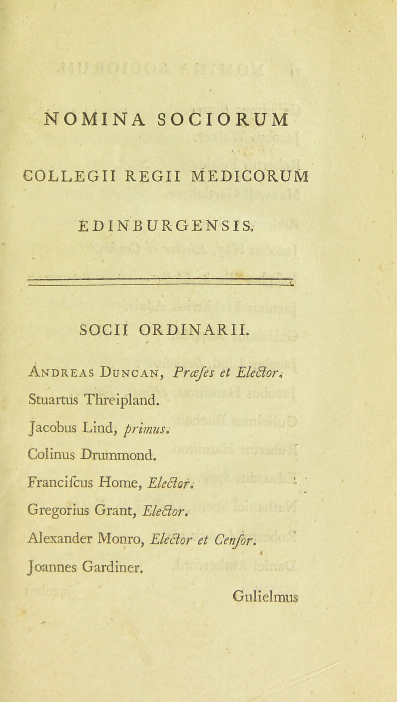 * NOMINA SOCIORUM COLLEGII REGII MEDICORUM EDINBURGENSIS. SOCII ORDINARII. Andreas Duncan, Prcdfes et Electori, Stuartus Threipland. Jacobus Lind, primus, Colinus Drummond. Francilcus Home, EleBof, Gregorius Grant, EleBor, Alexander Monro, EleBor et Cenfor. * Joannes Gardiner. Gulieimns