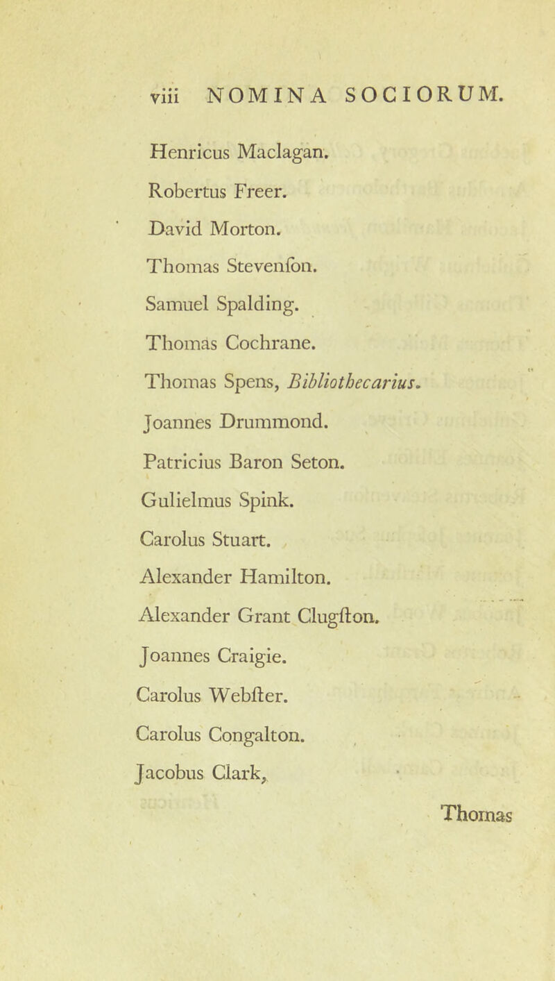 Henricus Maclagan. Robertus Freer. David Morton. Thomas Steveiifbn. Samuel Spalding. Thomas Cochrane. Tlioinas Spens, Bihlioth e carius» Joannes Dmmmond. Patricius Baron Seton. Gulielmus Spink. Carolus Stuart. Alexander Hamilton. Alexander Grant Clugfton. Joannes Craigie. Carolus Webfter. Carolus Congalton. Jacobus Clark, Thomas