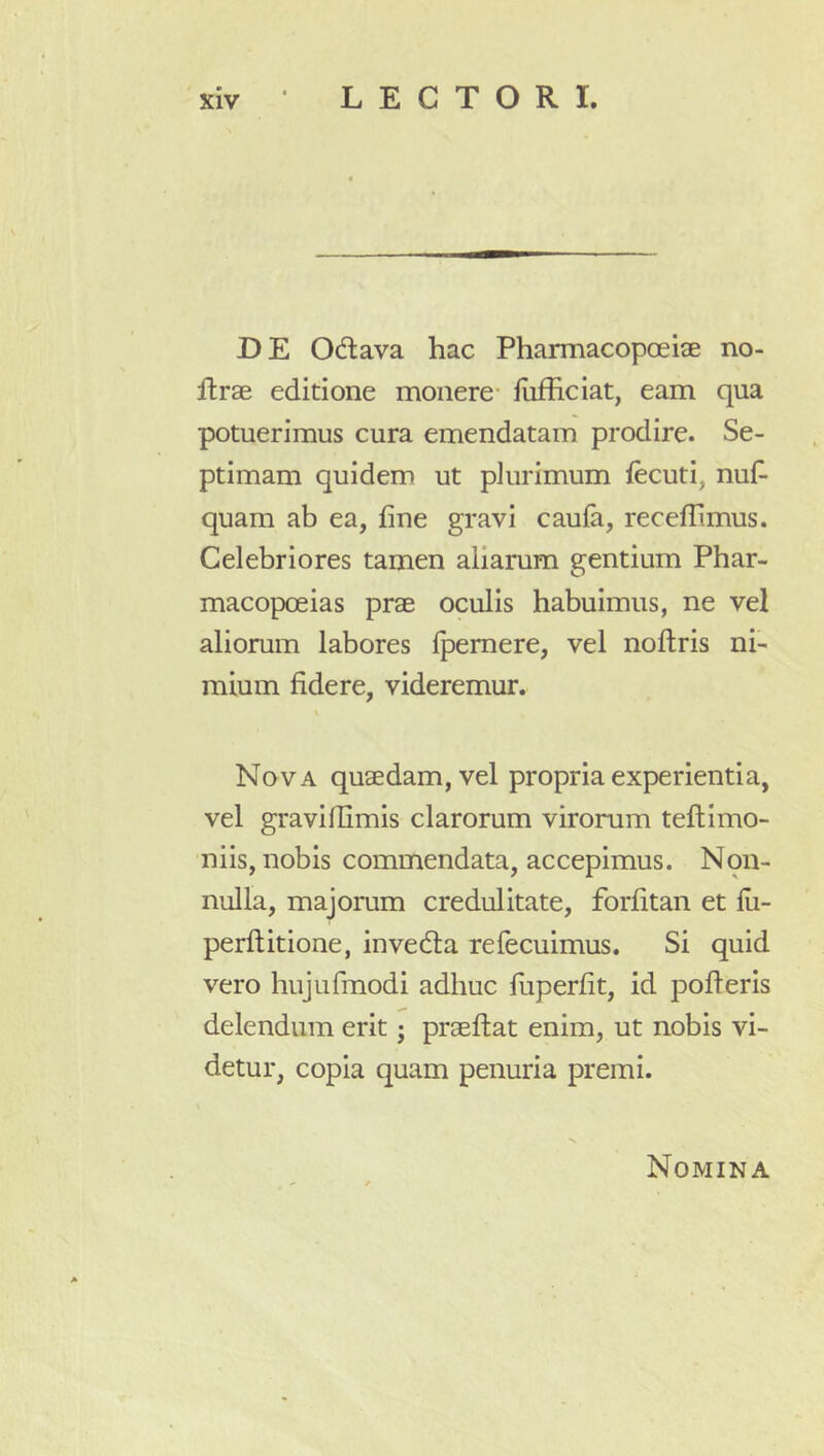 DE Odlava hac Pharmacopoeiae no- ftrae editione monere- fiifhciat, eam qua potuerimus cura emendatam prodire. Se- ptimam quidem ut plurimum fecuti, nuf- quam ab ea, fine gravi caufa, receffimus. Celebriores tamen aliarum gentium Phar- macopoeias prae oculis habuimus, ne vel aliomm labores Ipemere, vel nofliris ni- mium fidere, videremur. Nova quaedam, vel propria experientia, vel gravillimis clarorum virorum teftimo- niis, nobis commendata, accepimus. Non- nulla, majorum credulitate, forfitan et lli- perftitione, invedla refecuimus. Si quid vero hujurmodi adhuc fiiperfit, id polleris delendum erit; praehat enim, ut nobis vi- detur, copia quam penuria premi. Nomina