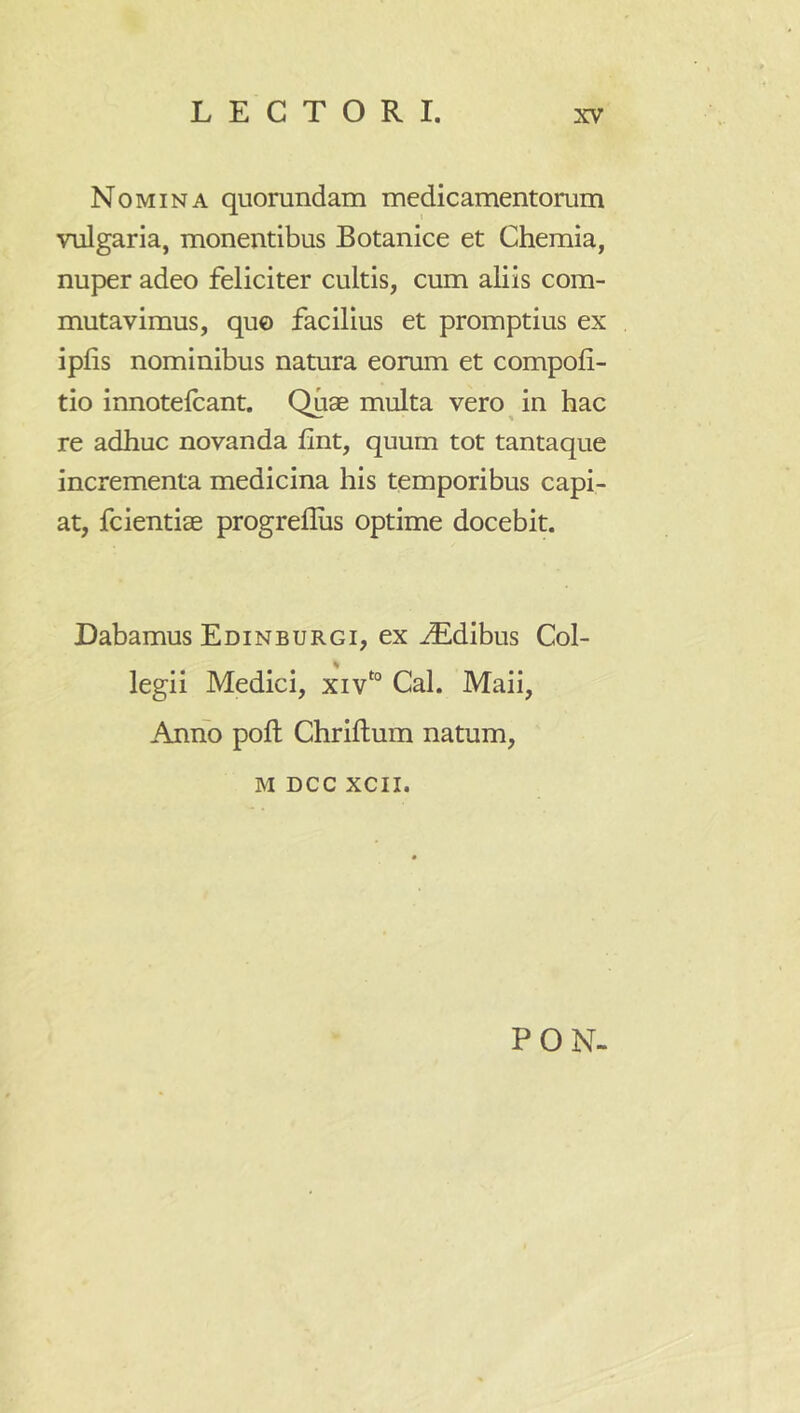 Nomina quomndam medicamentorum vulgaria, monentibus Botanice et Chemia, nuper adeo feliciter cultis, cum aliis com- mutavimus, qu0 facilius et promptius ex iplis nominibus natura eorum et compofi- tio innotelcant. Quae multa vero in hac re adhuc novanda fint, quum tot tantaque incrementa medicina his temporibus capi- at, fcientiae progrefliis optime docebit. Dabamus Edinburgi, ex Idibus Col- legii Medici, xiv‘° Cal. Maii, Anno poft Chriftum natum, M DCC xcii. PON-