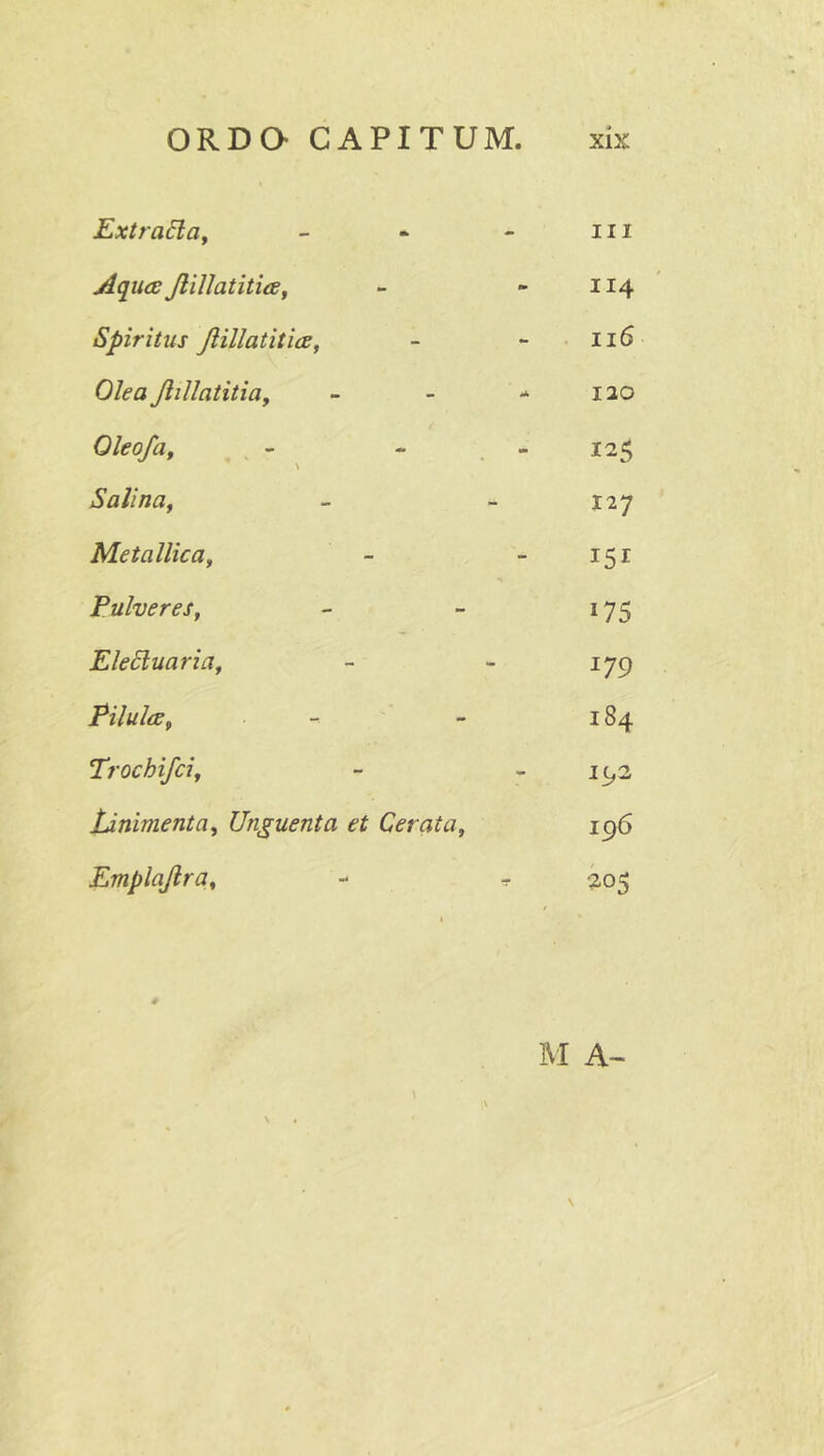 ExtraEltty - - - m Aqiue JliUatitice, - - H4 Spiritus Jlillatitia, - •- . 115 Olea Jlillatitia, - - 120 Qleofa, - - , - 125 Salina^ - - 127 Metallica j - - 151 Pulveres, - - 175 EleSluaria, - - 179 Pilulce, - ' - 184 Trochifci, - - 192 Linimenta, Unguenta et Cerata, 196 Emplajlra, - -r 2,05 M A-