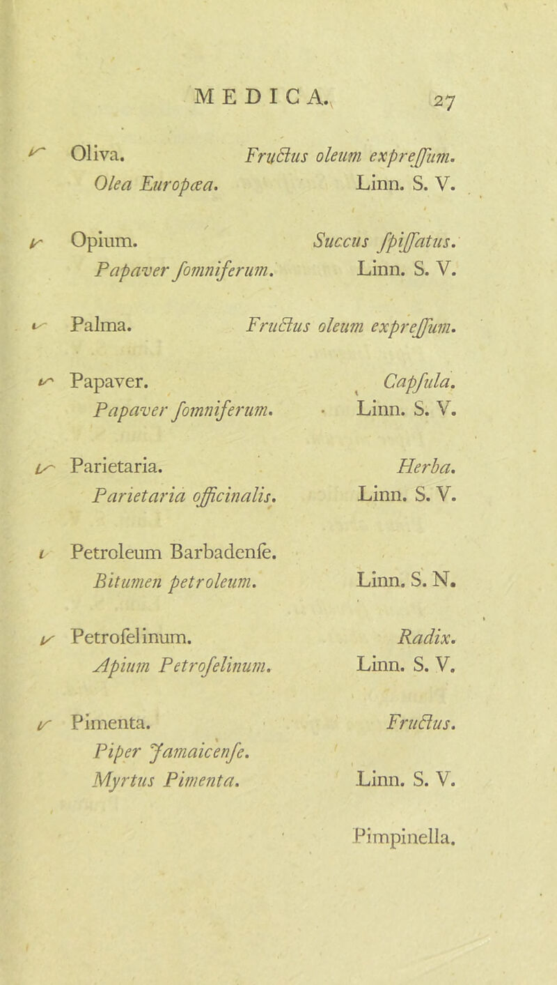 Oliva. Fructus oleum exprejjum. Olea Europcea. Linn. S. V. i ir Opium. Succus /pi[fatus. Papaver /omniferum. Linn. S. V. Palma. FruBus oleum exprejfum. Papaver. Cap/ula. Papaver /omniferum. Linn. S. V. Parietaria. Herba. Parietaria o/pcinalis. Linn. S. V. i Petroleum Barbadenle. Bitumen petroleum. Linn. S. N, ly Petrofel inum. Radix. Apium Petro/elinum. Linn. S. V. tr Pimenta. FruBus. Piper Jamaicen/e. Myrtus Pimenta. Linn. S. V. Pimpinella.