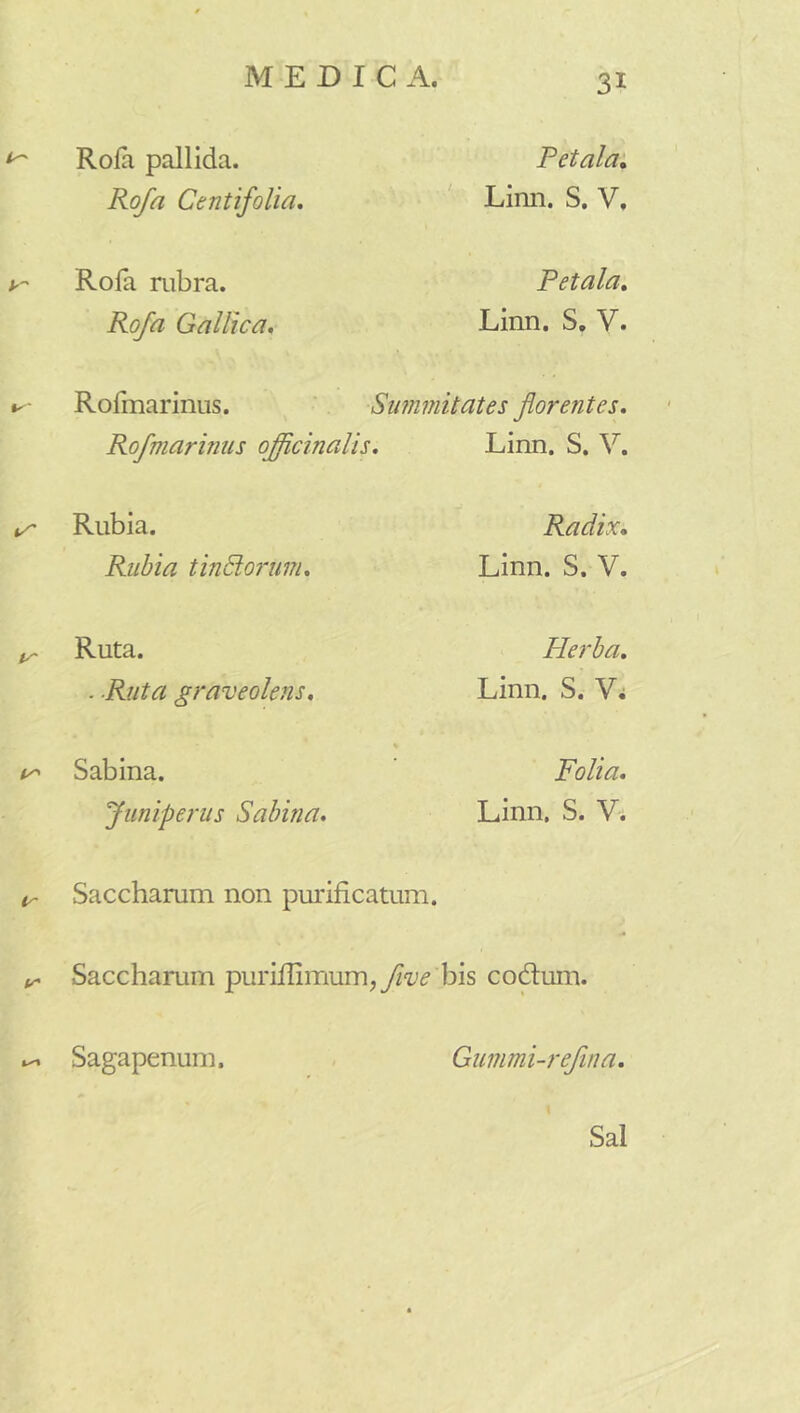 ^ Rofa pallida. Rofa Centifolia, Petala, Limi. S. V, k- Rofa mbra. Rofa Gallica, Petala, Linn. S, V. Rofmarinus. Summitates florentes, Rofmarinus officinalis. Linn. S. V. Rubia. Rubia tinPiorum, Radix, Linn. S. V. ^ Ruta. . Ruta graveolens. Herba, Linn. S. Vi Sabina. Juniperus Sabina, Folia, Linn. S. V. Sacchamm non purificatum. Sacchamm pu^^Ilmum,J/?^'^ bis co6fum. Sagapenum. Gummi-refina. Sal