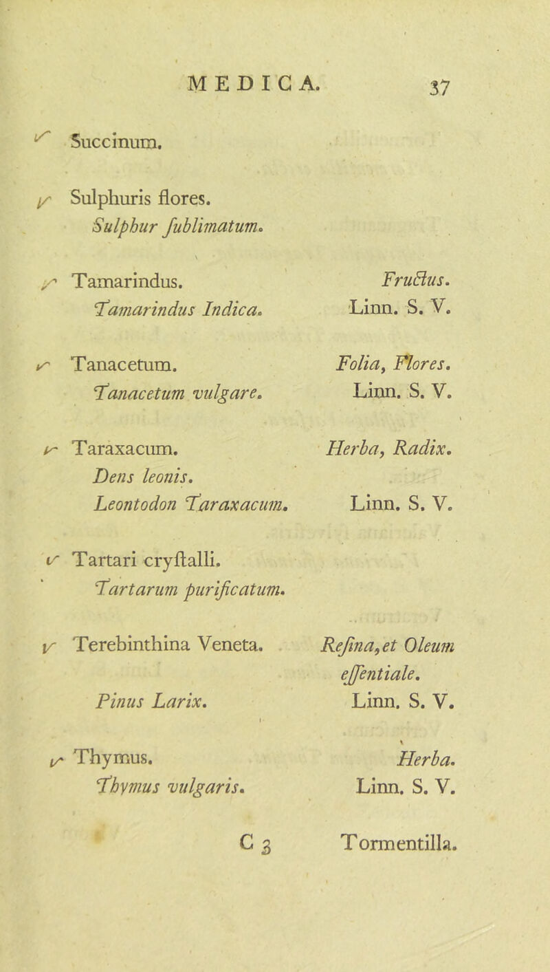 Succinum. ^ Sulphuris flores. Sulphur /ublimaturric \ ■r Tamarindus. T‘amarindus Indica, Tanacetum. 1’anacetum vulgare. ^ Taraxacum. Dens leonis, Leontodon 1’araxacum, Tartari cryftalli. Tartarum purificatum, V Terebinthina Veneta. Finus Larix. I ir Thymus. fihymus vulgaris, Cs FruBus. Linn. S. V. Foliay Flores. Linn. S. V. Herba, Radix. Linn. S. V. Refina,et Oleum ejfientiale. Linn. S. V. % Herba. Linn. S. V. T ormentilla.