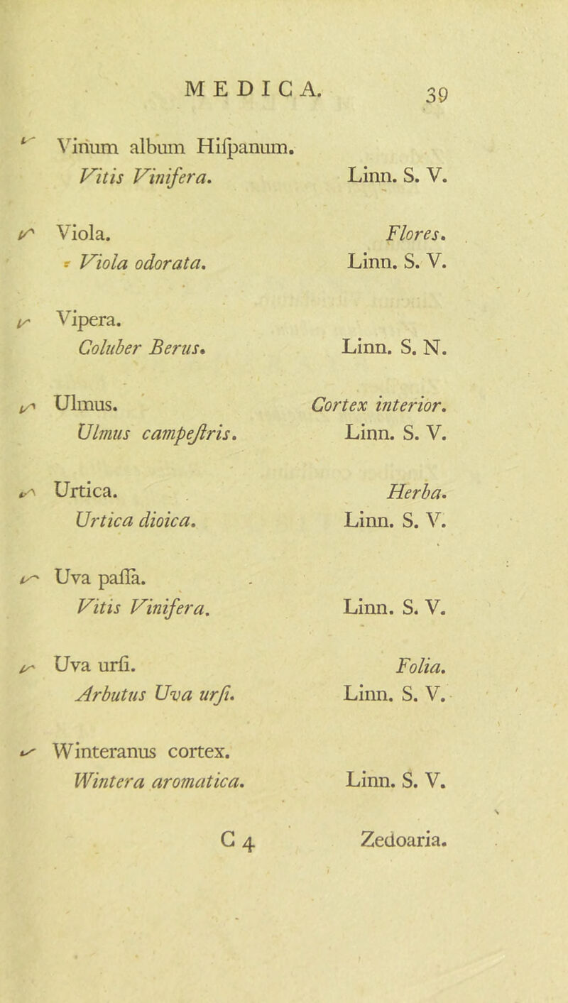 Virium album Hilpanum. Vitis Vinifera, Linn. S. V. Viola. Flores, *■ Viola odorata. Linn. S. V. !/' Vipera. Coluber Berus* Linn. S. N. Ulmus. Cortex interior. Ulmus campejlris. Linn. S. V. Urtica. Herba, Urtica dioica. Linn. S. V. Uva palla. Vitis Vinifera. Linn. S. V. Uva urii. Folia, Arbutus Uva urfi. Linn. S. V. ty Winteranus cortex. Wintera aromatica. Linn. S. V. C4 Zedoaria.