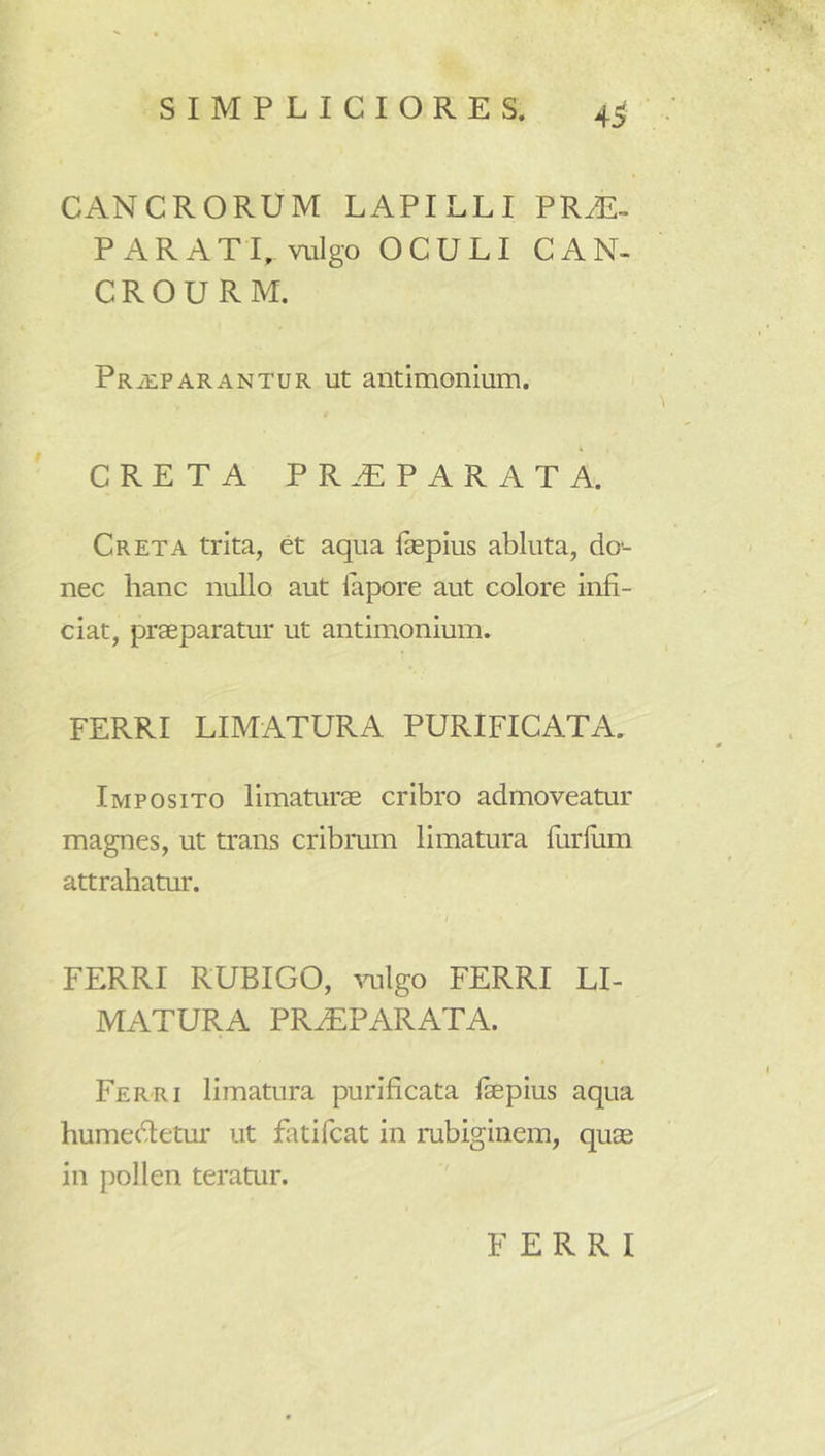 SIMPLICIORES. 4^ CANCRORUM LAPILLI PR^. PARATI, vulgo OCULI CAN- CROURM. Pr^upARANTUR Ut autimoiiium. CRETA pr.t:parata. Creta trita, et aqua fepius abluta, do-- nec hanc nullo aut lapore aut colore infi- ciat, praeparatur ut antimonium. FERRI LIMATURA PURIFICATA. Imposito limaturae cribro admoveatur magnes, ut trans cribrum limatura furliim attrahatur. / FERRI RUBIGO, ^mlgo FERRI LI- MATURA PR^PARATA. Ferri limatura purificata fepius aqua humedletur ut fatifcat in rubiginem, quae in pollen teratur. FERRI