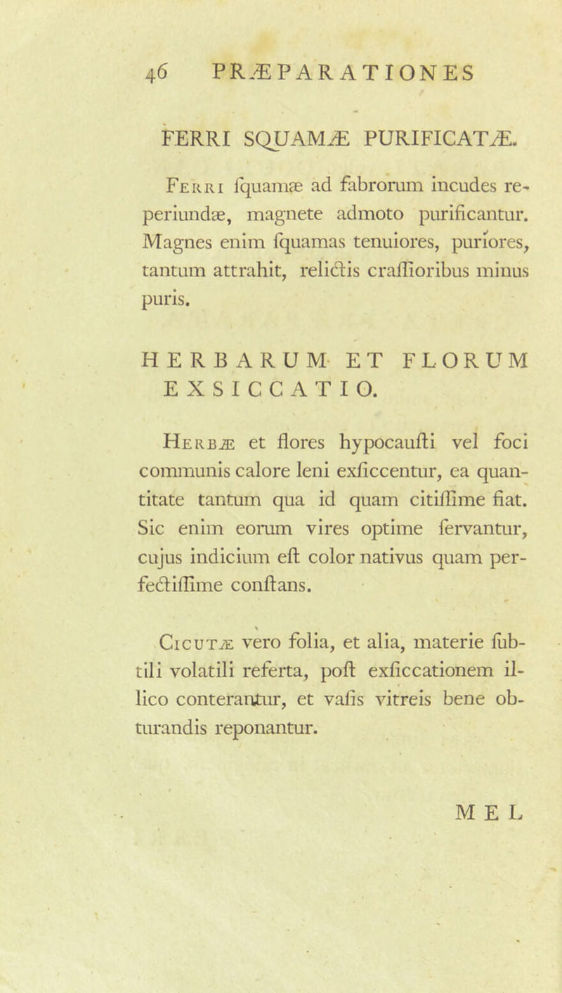 FERRI SQUAMA PURIFICATA. Ferri IquamcE ad fabrorum incudes re- periundae, magnete admoto purificantur. Magnes enim fquamas tenuiores, puriores, tantum attrahit, relidtis crallioribus minus puris. HERBARUM- ET FLORUM EXSICCATIO. Herb^ et flores hypocaufti vel foci communis calore leni exficcentur, ea quan- titate tantum qua id quam citillime fiat. Sic enim eorum vires optime fervantur, cujus indicium efl; color nativus quam per- fedliflime conflans. \ CicuTiE vero folia, et alia, materie lub- tili volatili referta, pofl exficcationem il- lico conterantur, et vafis vitreis bene ob- turandis reponantur. M E L