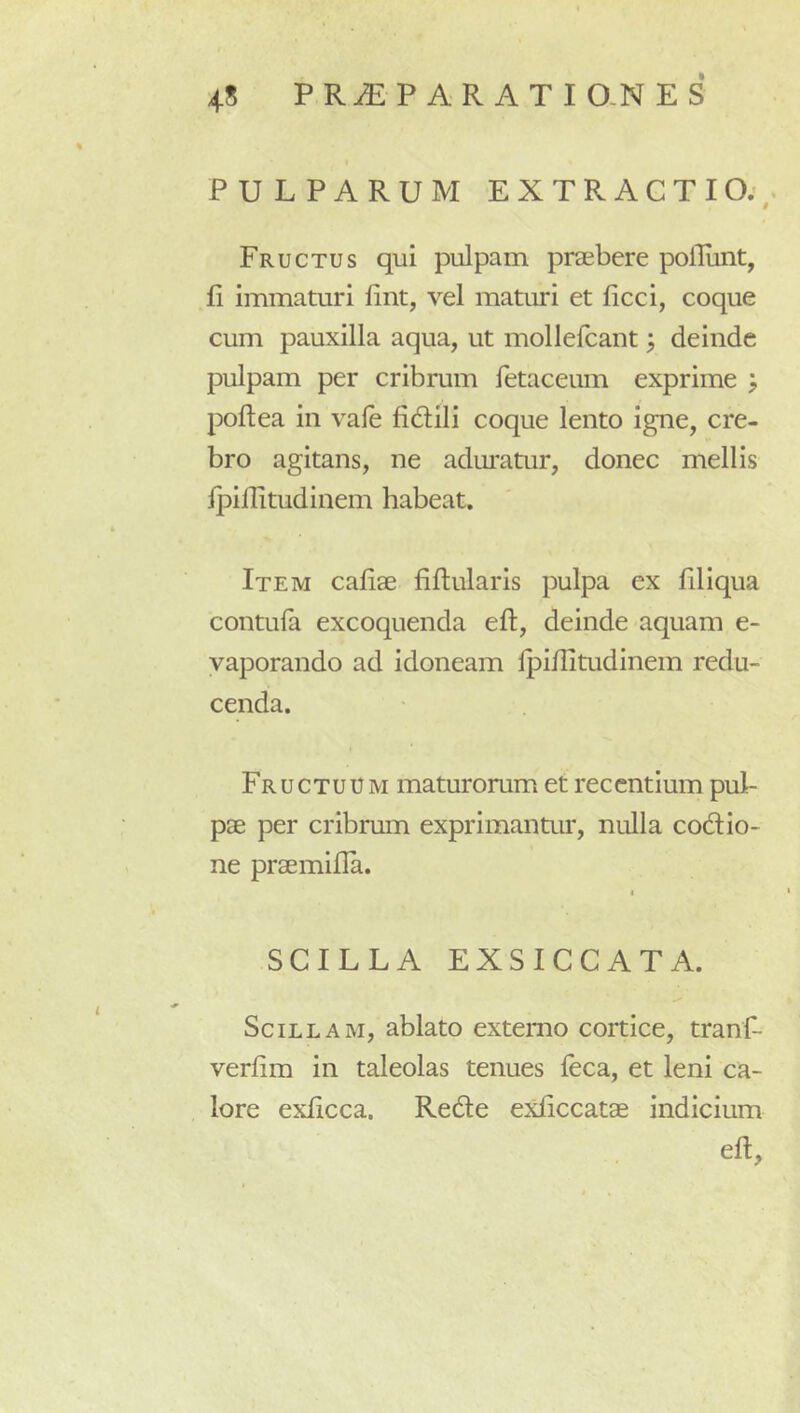 PULPARUM EXTRACTIO;, Fructus qui pulpam praebere polliint, fi immaturi fint, vel maturi et ficci, coque cum pauxilla aqua, ut mollefcant; deinde pulpam per cribrum fetaceum exprime > poftea in vale fidili coque lento igne, cre- bro agitans, ne aduratur, donec mellis fpiflitudinem habeat. Item cafiae fiftularis pulpa ex filiqua contufa excoquenda eft, deinde aquam e- vaporando ad idoneam fpiflitudinem redu- cenda. Fructuum maturorum et recentium pul- pae per cribrum exprimantur, nulla codio- ne praemifla. I SCILLA EXSICCATA. Scillam, ablato externo cortice, tranf- verfim in taleolas tenues feca, et leni ca- lore exficca. Rede e^diccatae indicium efl.