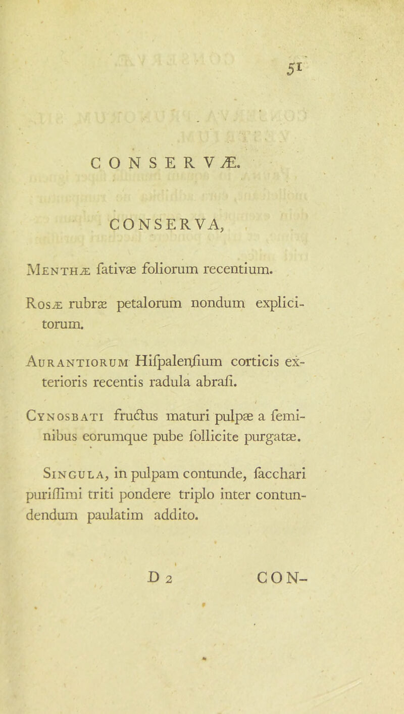 CONSERVA. CONSERVA, . Mentha fati vae foliorum recentium. Ros^ rubrae petalorum nondum explici- torum. Aurantiorum Hifpaleulium corticis ex- terioris recentis radula abrafi. t Cynosbati frudus maturi pulpae a femi- nibus eorumque pube follicite purgatae. Singula, in pulpam contunde, lacchari puriflimi triti pondere triplo inter contun- dendum paulatim addito.