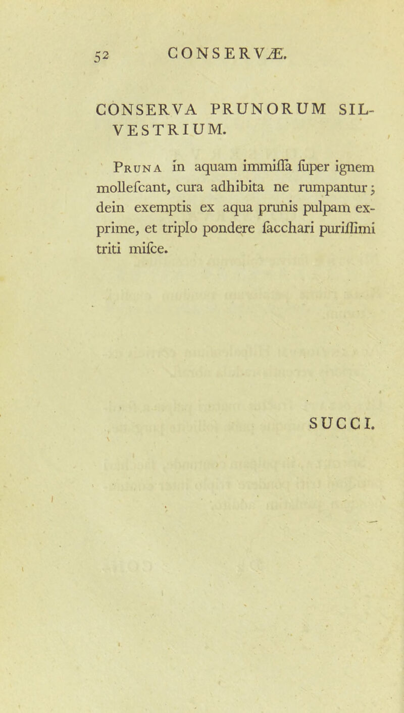 CONSERVA. CONSERVA PRUNORUM SIL- VESTRIUM. ' Pruna m aquam immifla fuper ignem moUefcant, cura adhibita ne rumpantur 3 dein exemptis ex aqua prunis pulpam ex- prime, et triplo pondere lacchari purillimi triti milce.