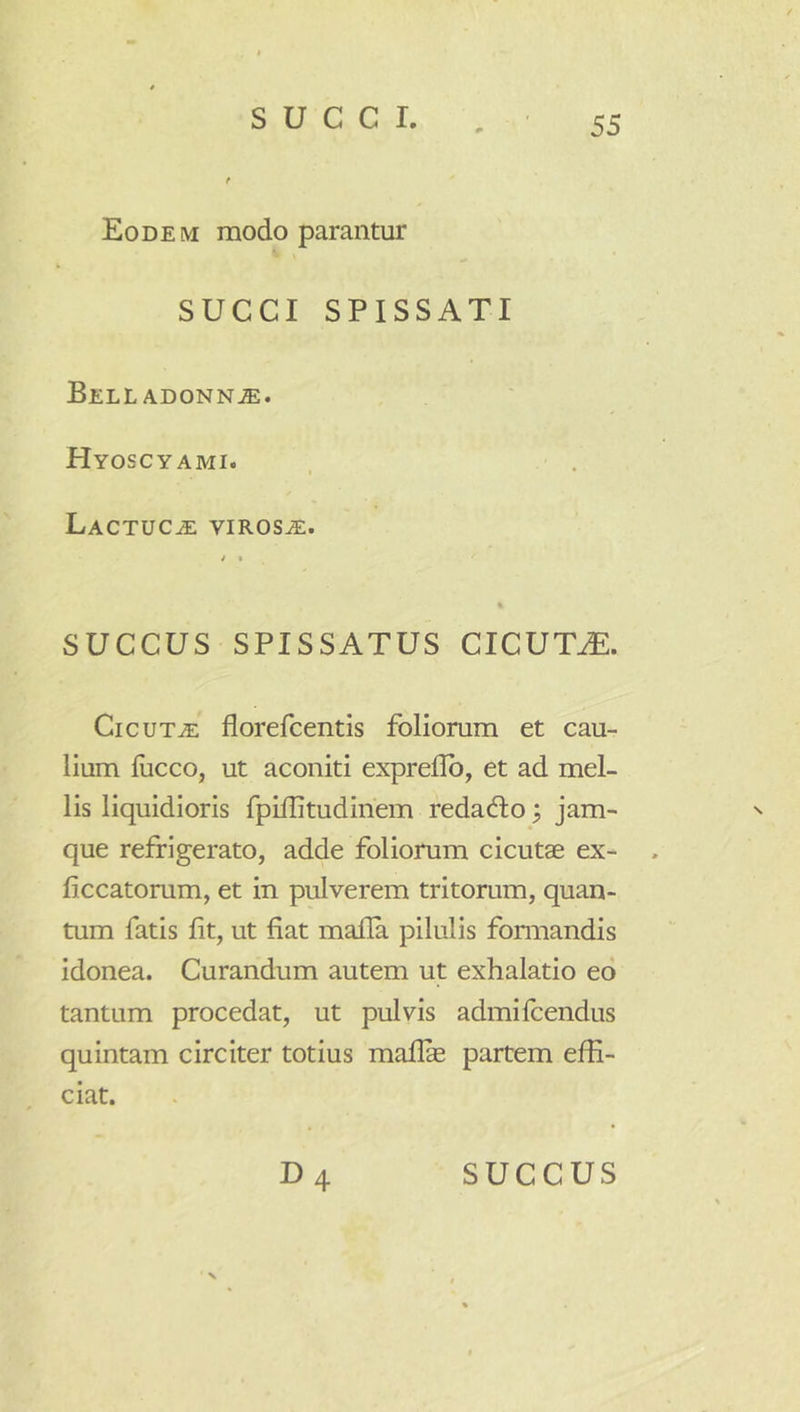 Eodem modo parantur SUCCI SPISSATI Bell ADONNjE. Hyoscyami. Lactuca virosa. i « « SUCCUS SPISSATUS CICUTJE. CicuTJE florefcentis foliorum et cau- lium lucco, ut aconiti expreflb, et ad mel- lis liquidioris fpilPtudinem redacfto ^ jam- ^ que refrigerato, adde foliorum cicutae ex- . liccatorum, et in pulverem tritorum, quan- tum fatis fit, ut fiat mafia pilulis fomiandis idonea. Curandum autem ut exhalatio ed tantum procedat, ut pulvis admilcendus quintam circiter totius maflae partem effi- ciat. D4 SUCCUS N