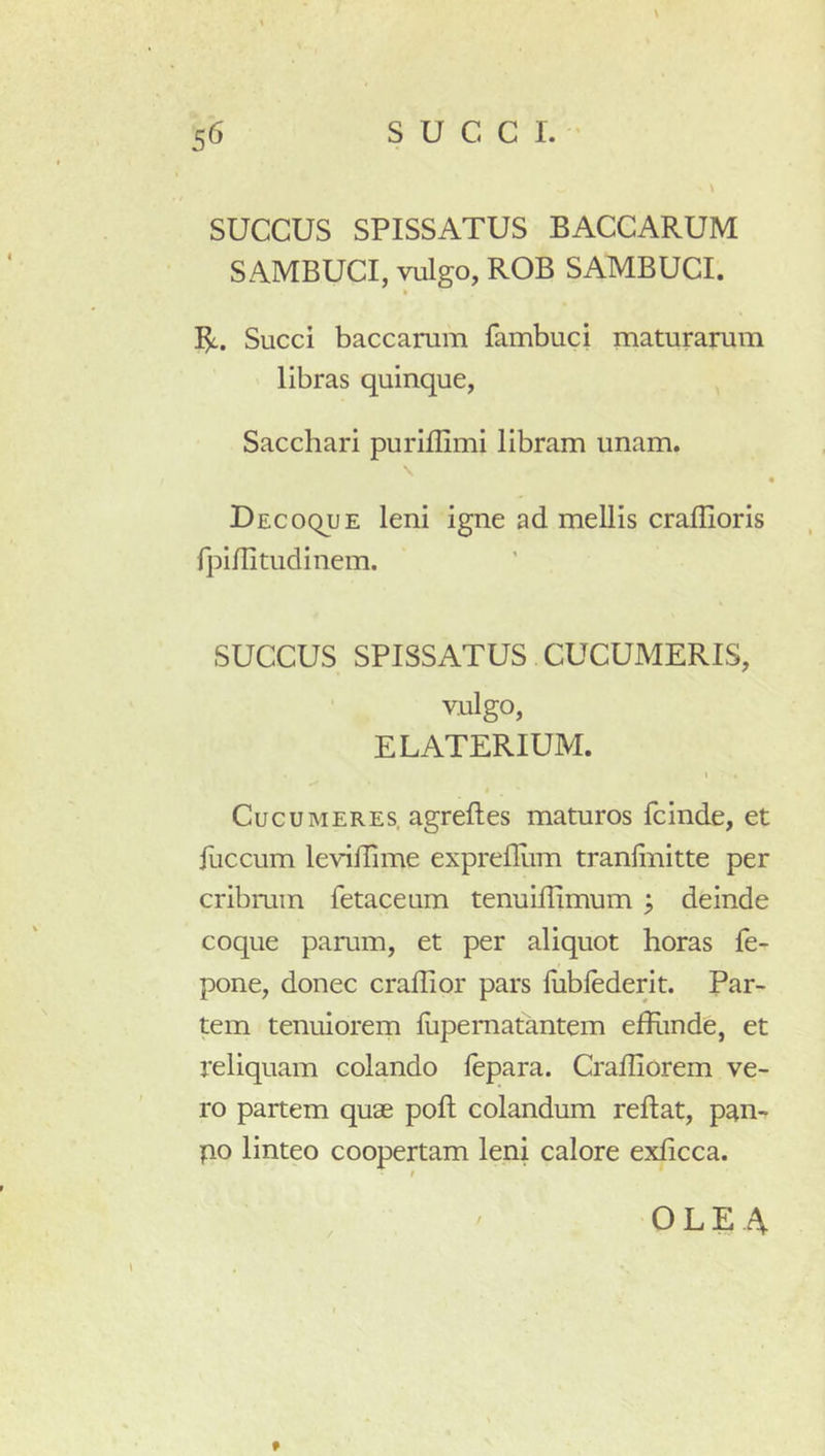 \ succus SPISSATUS BACCARUM SAMBUCI, vulgo, RGB SAMBUCI. » Succi baccarum fambuci maturarum libras quinque, Sacchari puriflimi libram unam. \ DEcoquE leni igne ad mellis craffioris fpinitudinem. SUCCUS SPISSATUS CUCUMERIS, vulgo, E LATERIUM. I I Cucumeres, agreftes maturos fcinde, et fuccum levillime exprefllim tranlinitte per cribrum fetaceum tenuillimum ^ deinde coque parum, et per aliquot horas fe- pone, donec craflior pars fiiblederit. Par- tem tenuiorem fiipematantem efliinde, et reliquam colando lepara. Cradiorem ve- ro partem quae poft colandum reflat, pan- po linteo coopertam leni calore exhcca. ' OLEA f
