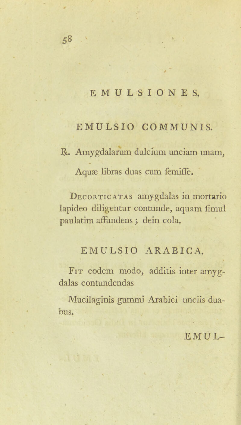 EMULSIONES. EMULSIO COMMUNIS. R. Amygdalanim dulcium unciam unam, Aquae libras duas cum femifle. \ Decorticatas amygdalas in mortario lapideo diligentur contunde, aquam limul paulatim affiindens 3 dein cola. EMULSIO ARABICA. Fit eodem modo, additis inter amyg- dalas contundendas Mucilaginis gummi Arabici unciis dua- bus.