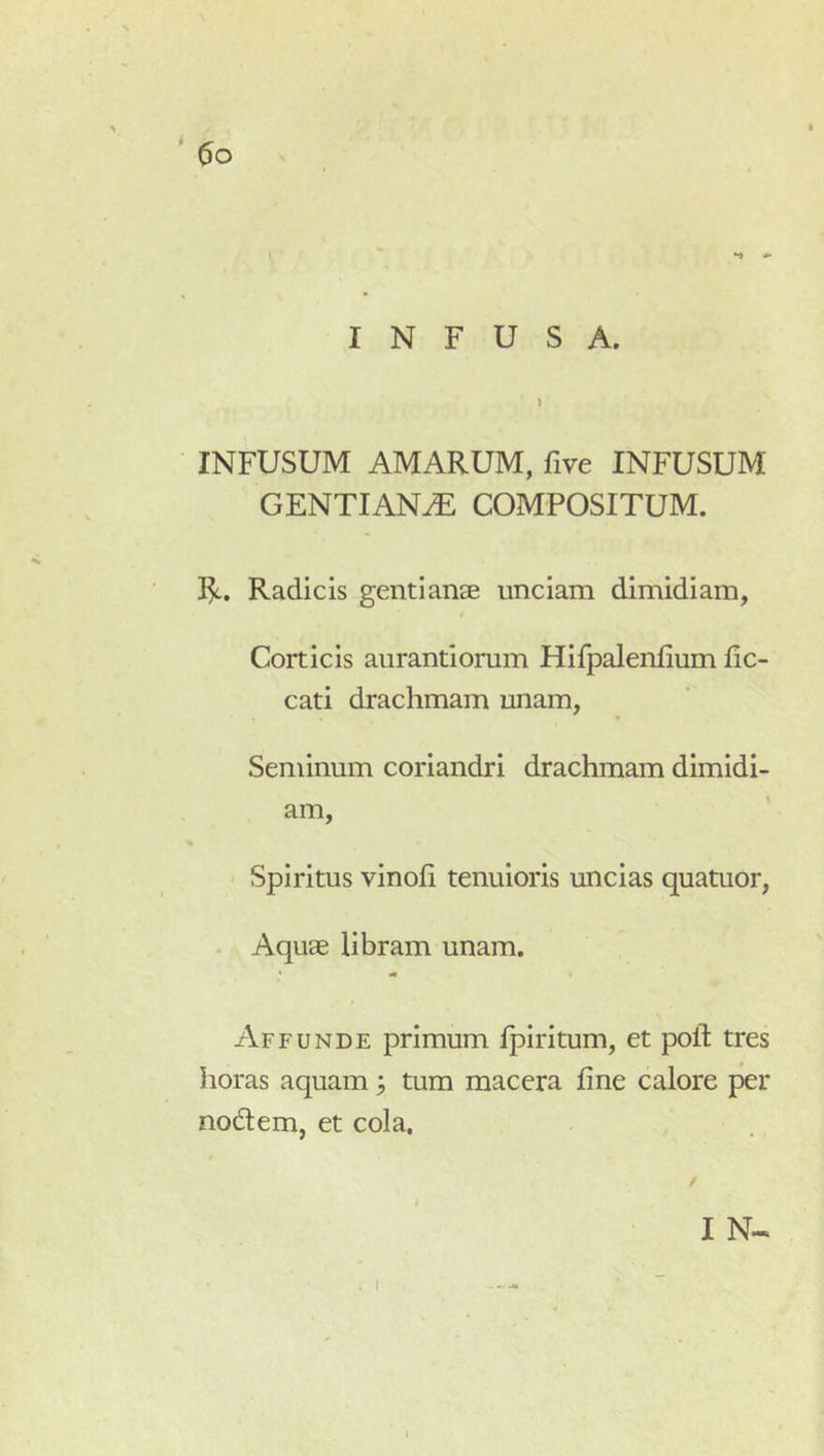 INFUSUM AMARUM, five INFUSUM GENTIANA COMPOSITUM. R. Radicis gentianae unciam dimidiam, Corticis aurantiorum Hifpalenfium fic- cati drachmam unam, Seminum coriandri drachmam dimidi- am. Spiritus vinofi tenuioris uncias quatuor, Aquae libram unam. Affunde primum Ipiritum, et poft tres lioras aquam 3 tum macera fine calore per nodem, et cola. I N«