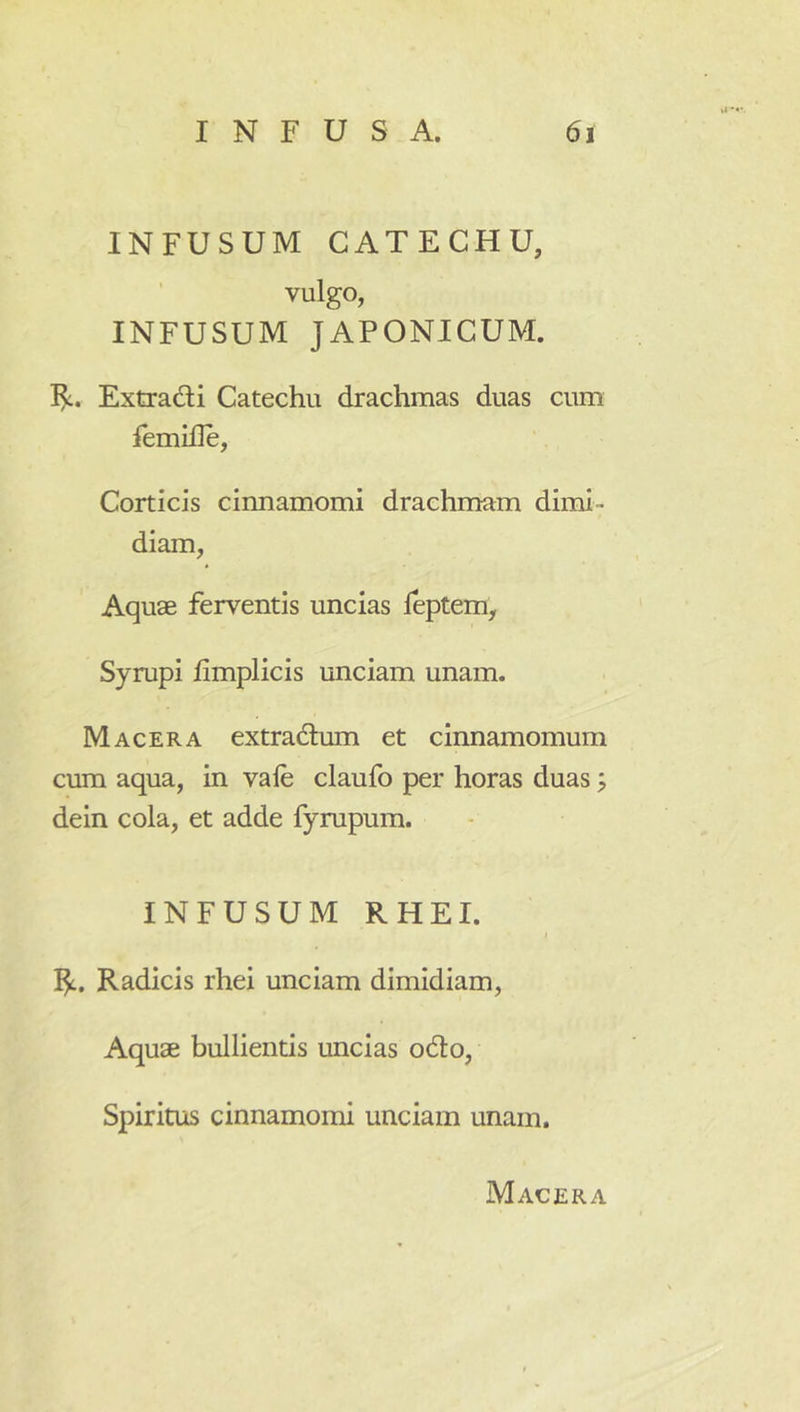 INFUSUM CATECHU, ’ vulgo, INFUSUM JAPONICUM. I^. Extradi Catechu drachmas duas cum femifle, Corticis cinnamomi drachmam dimi- diam, Aquae ferventis uncias leptem, Syrupi fimplicis unciam unam. Macera extradtum et cinnamomum cum aqua, in vale claufo per horas duas; dein cola, et adde fyrupum. INFUSUM RHEI. Radicis rhei unciam dimidiam. Aquae bullientis uncias odo, Spiritus cinnamomi unciam unam. Macera