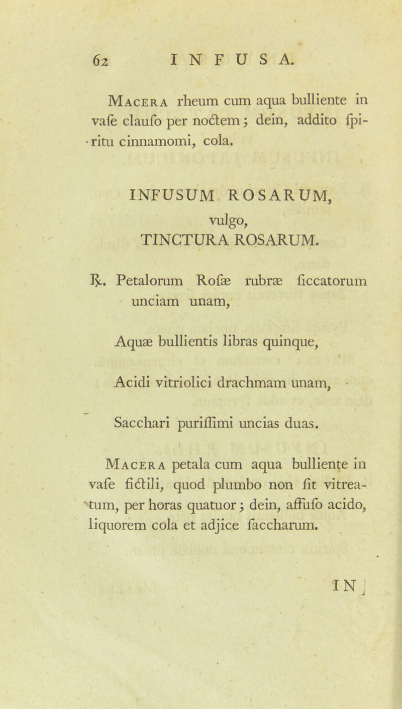 Macera rheum cum aqua bulliente in vale claufo per nodlem; dein, addito Ipi- •ritu cinnamomi, cola. t INFUSUM ROSARUM, vulgo, TINCTURA ROSARUM. Petalorum Rofae rubrae liccatorum unciam unam. Aquae bullientis libras quinque, I Acidi vitriolici drachmam unam, Sacchari puriflimi uncias duas. J Macera petala cum aqua bulliente in vafe fidili, quod plumbo non Iit vitrea- tum, per horas quatuor; dein, affulb acido, liquorem cola et adjice faccharum. IN J