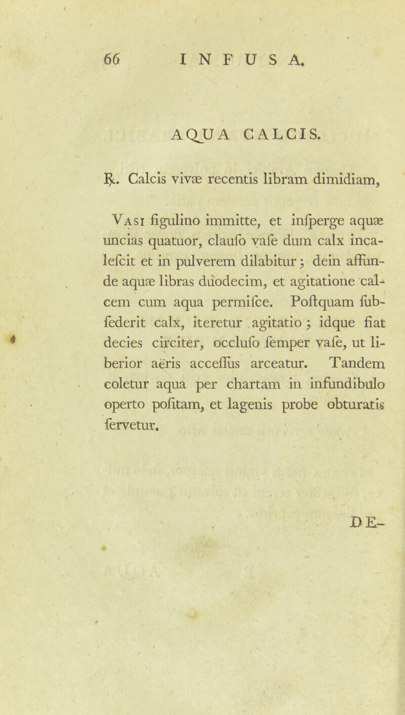 AQJJA CALCIS. Calcis vivae recentis libram dimidiam, Vasi figulino immitte, et infperge aquae uncias quatuor, claufo va(e dum calx inca- lefcit et in pulverem dilabitur ^ dein affun- de aquae libras duodecim, et agitatione caL cem cum aqua permilce. Poffquam lub- federit calx, iteretur agitatio 3 idque fiat decies circiter, occlufo femper vafe, ut li- berior aeris acceflus arceatur. Tandem coletur aqua per chartam in infundibulo operto politam, et lagenis probe obturatis fervetur.