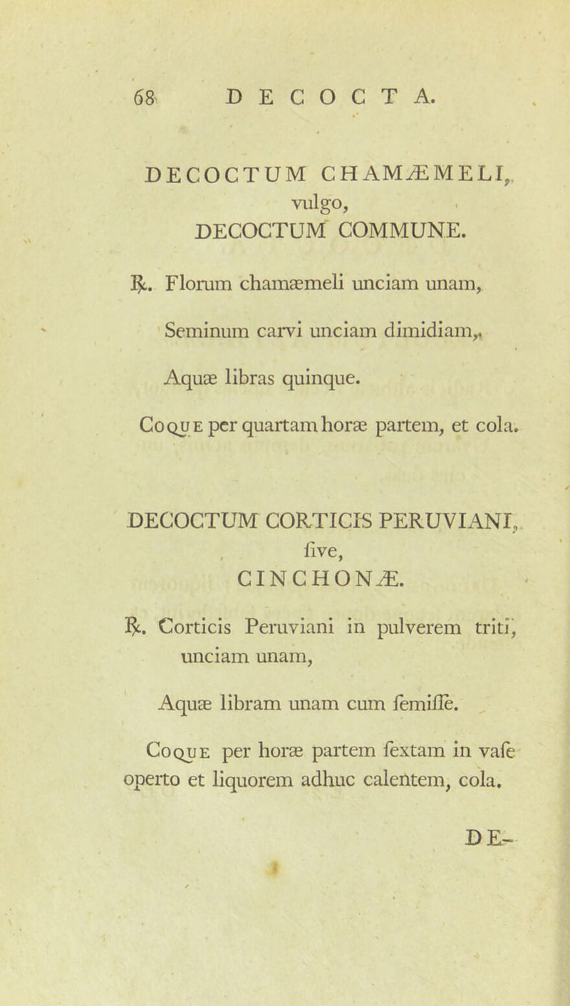 DECOCTUM CHAM^MELI,, viilgo, DECOCTUM COMMUNE. Florum chamaemeli unciam unam, ' Seminum carvi unciam dimidiam,, Aquae libras quinque. Coque per quartam horae partem, et cola. DECOCTUM CORTICIS PERUVIANI,. , live, CINCHON^. ]^. Corticis Peruviani in pulverem triti, unciam unam. Aquae libram unam cum lemille. Coque per horae partem fextam in vale operto et liquorem adhuc calentem, cola.