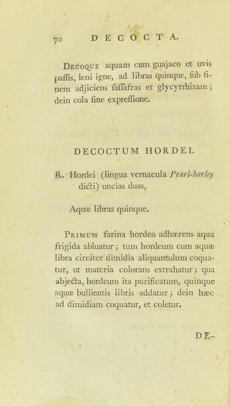 D E C 6 C T A. Decoque aquam cum guajaco et uvis paffis, leni igne, ad libras quinque, fub fi- nem adjiciens fafTafras et glycyrrhizam 3 dein cola fine expreflione. DECOCTUM HORDEI. Hordei (lingua vernacula Pearl-barley didi) uncias duas, Aqute libras quinque. I Primum farina hordeo adhaerens aqua frigida abluatur j tum hordeum cum aquae libra circiter dimidia aliquantulum coqua^ tur, ut materia colorans extrahatur; qua abjeda, hordeum ita purificatum, quinque aquae bullientis libris addatur; dein haec , ad dimidiam coquatur, et coletur. DE * ^ I