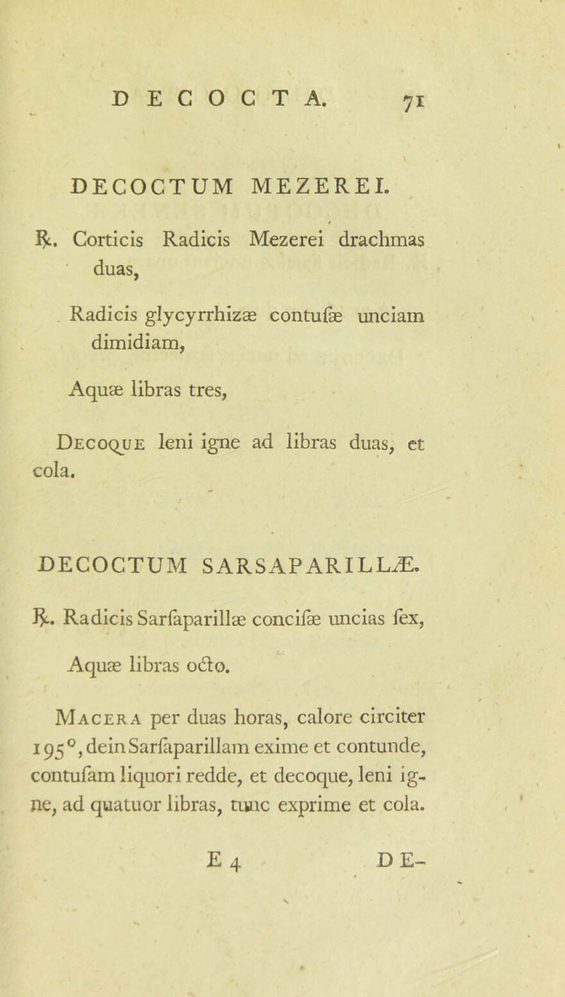 DECOCTUM MEZEREI. ✓ R. Corticis Radicis Mezerei drachmas duas, Radicis glycyrrhizae contufe unciam dimidiam, Aquae libras tres, Decoque leni igne ad libras duas, et cola. DECOCTUM SARSAPARILL^. J^. Radicis Sarfaparillae concife uncias fex, ( Aquae libras odo. Macera per duas horas, calore circiter i95°,deinSarlaparillam exime et contunde, contufam liquori redde, et decoque, leni ig- ne, ad quatuor libras, tmic exprime et cola.