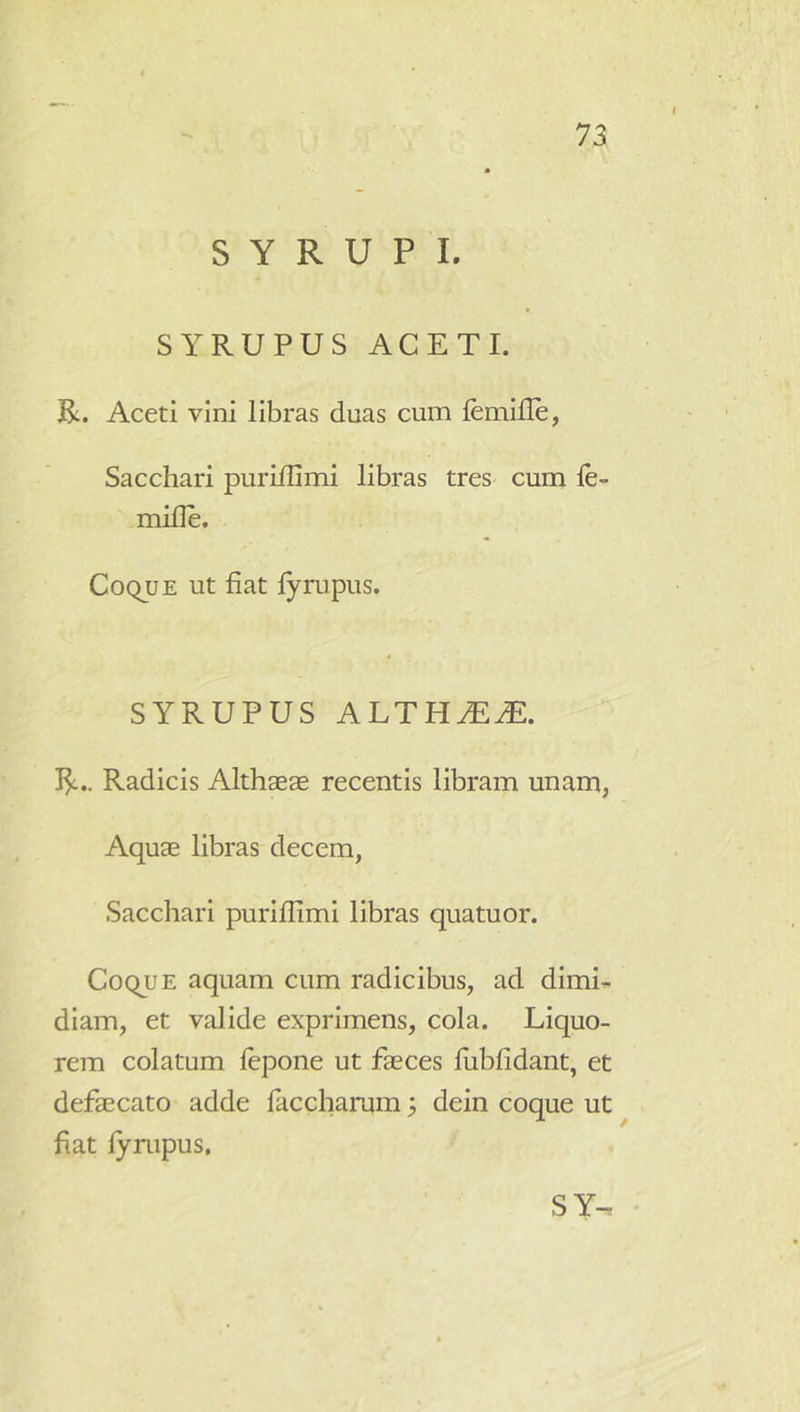 S Y R U P I. SYRUPUS ACETI. R. Aceti vini libras duas cum femille, Sacchari puriilimi libras tres- cum le mille. CoquE ut fiat fyrupus. SYRUPUS ALTHJEM. R.. Radicis Althaeae recentis libram unam, Aquae libras decem, Sacchari purifiimi libras quatuor. Coque aquam cum radicibus, ad dlmi^. diam, et valide exprimens, cola. Liquo- rem colatum lepone ut faeces fiibfidant, et defaecato adde faccharam; dein coque ut fiat lynipus,