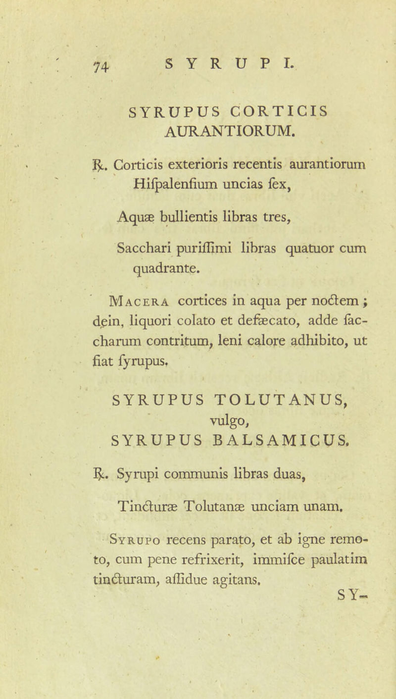 SYRUPUS CORTICIS AURANTIORUM. R. Corticis exterioris recentis aurantiorum Hifpalenfium uncias lex, Aquse bullientis libras tres. Sacchari purillimi libras quatuor cum quadrante. Macera cortices in aqua per nodem ; dpin, liquori colato et defaecato, adde lac- charum contritum, leni calore adhibito, ut fiat fyrupus. SYRUPUS TOLUTANUS, vulgo, SYRUPUS BALSAMICUS. R. Sympi communis libras duas, Tindurae Tolutanae unciam unam, / Syrupo recens parato, et ab igne remo- to, cum pene refrixerit, immilce paulatim tinduram, allidue agitans. SY-