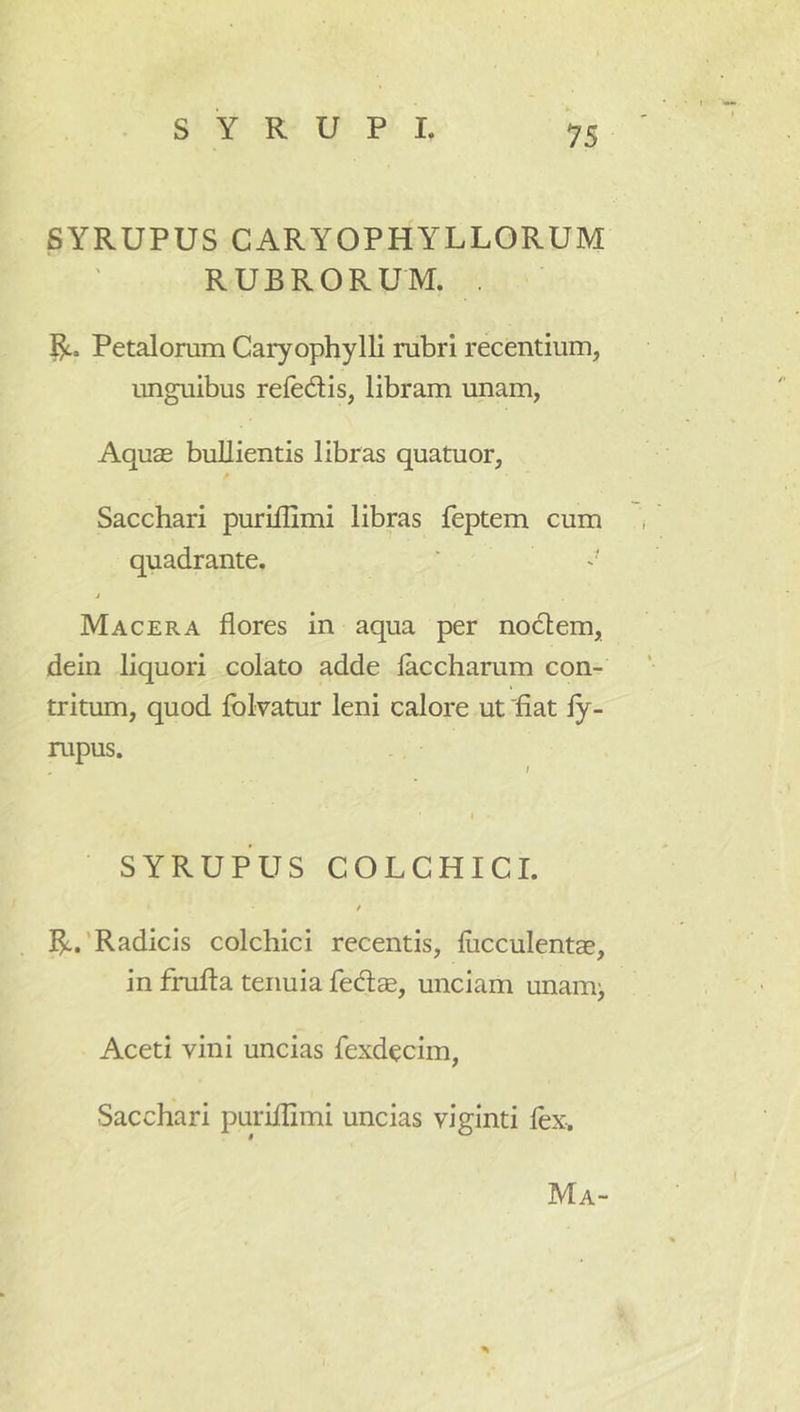 SYRUPUS CARYOPHYLLORUM RUBRORUM. . Petalorum Caryophylli rubri recentium, unguibus refedis, libram unam, Aquae bullientis libras quatuor. Sacchari puriflimi libras feptem cum quadrante. i Macera flores in aqua per nodlem, dein liquori colato adde laccharum con- tritum, quod fblvatur leni calore ut 'fiat fy- rupus. SYRUPUS COLCHICI. i R.'Radicis colchici recentis, fucculentae, in frufia tenuia fedae, unciam unamj Aceti vini uncias fexdecim, Sacchari puriflimi uncias viginti fex. % Ma-