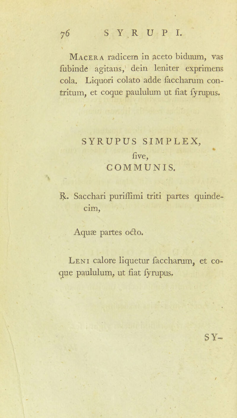 \ Macera radicem in aceto biduum, vas fubinde agitans,' dein leniter exprimens cola. Liquori colato adde laccharum con- tritum, et coque paululum ut fiat fyrupus. / SYRUPUS SIMPLEX, fi ve, COMMUNIS. I^. Sacchari purifiimi triti partes quinde- cim. Aquae partes octo. Leni calore liquetur facchamm, et co- que paululum, ut fiat lyrupus. SY-