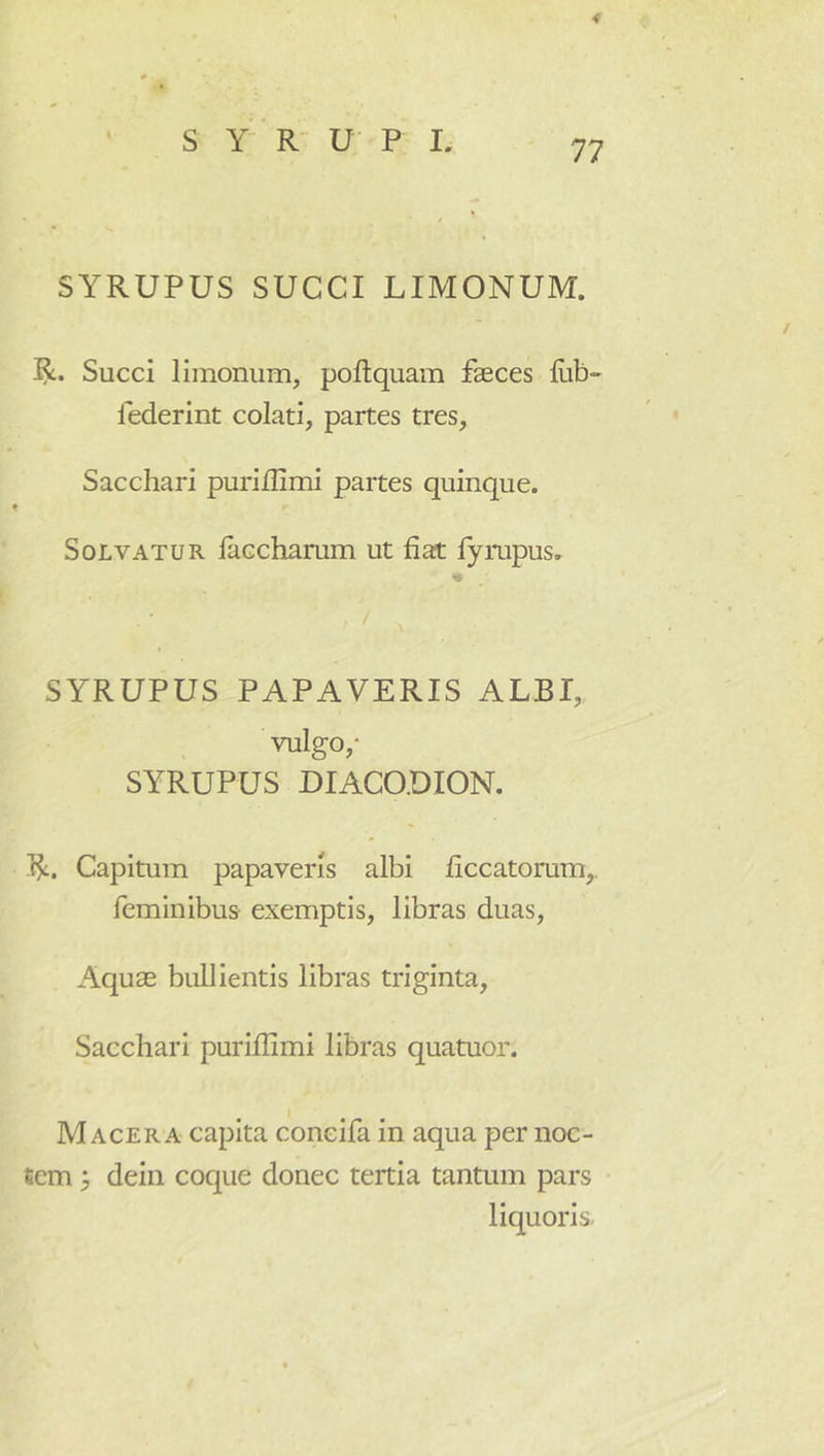 < SYRUPUS SUCCI LIMONUM. R. Succi limoniim, poflquam faeces fiib- federint colati, partes tres. Sacchari purillimi partes quinque. Solvatur laccharum ut fiat fyrupus. SYRUPUS PAPAVERIS ALBI, vulgo,* SYRUPUS DIACO.DION. R. Capitum papaveris albi ficcatorum,. feminibus' exemptis, libras duas. Aquae bullientis libras triginta. Sacchari puriflimi libras quatuor. Macera capita coneifa in aqua per noc- fiem y dein coque donec tertia tantum pars liquoris,