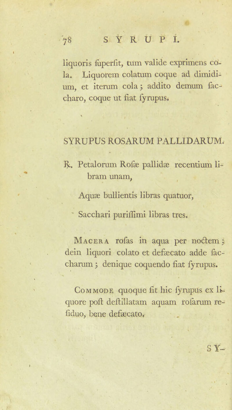 liquoris liiperfit, tum valide exprimens co- la. Liquorem colatum coque ad dimidi- um, et iterum cola; addito demum fac- charo, coque ut fiat fyrupus. SYRUPUS ROSARUM PALLIDARUM. I^. Petalorum Rofae pallidae recentium li- bram unam, / I Aquae bullientis libras quatuor, ' Sacchari purifiimi libras tres. Macera rofas in aqua per nodi em; dein liquori colato et defaecato adde fac- chamm ; denique coquendo fiat fyrupus. Commode quoque fit hic lympus ex li- quore poft deftillatam aquam rofarum re- fiduo, bene defaecato. S Y-
