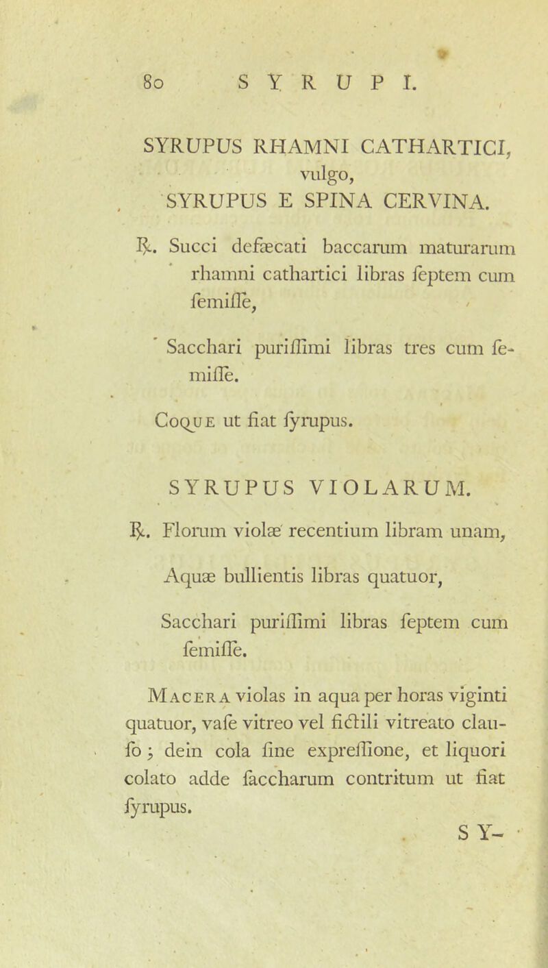 SYRUPUS RHAMNI CATHARTICI, vulgo, SYRUPUS E SPINA CERVINA. Succi defaecati baccarum maturarum rhamni cathartici libras leptem cum femifle, Sacchari puriflimi libras tres cum le- mille. Coque ut fiat lyrupus. SYRUPUS VIOLARUM. * % 1^. Flomm violae' recentium libram unam. Aquae bullientis libras quatuor, Sacchari purilfimi libras feptem cum lemifie. Macera violas in aqua per horas viginti quatuor, vale vitreo vel fidlili vitreato clau- fo ^ dein cola fine exprelfione, et liquori colato adde faccharum contritum ut fiat fyrupus. S Y- •