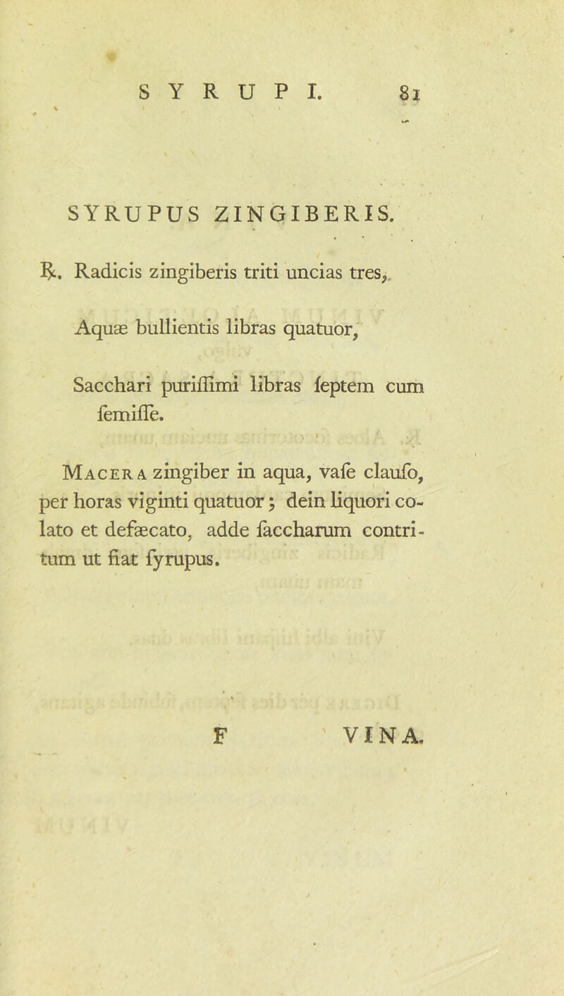 SYRUPUS ZINGIBERIS. R. Radicis zingiberis triti uncias tres,. Aquae bullientis libras quatuor. Sacchari puriflimi libras feptem cum femifle. t Macera zingiber in aqua, vale claufo, per horas viginti quatuor; dein liquori co- lato et defaecato, adde laccharum contri- tum ut fiat fyrupus.