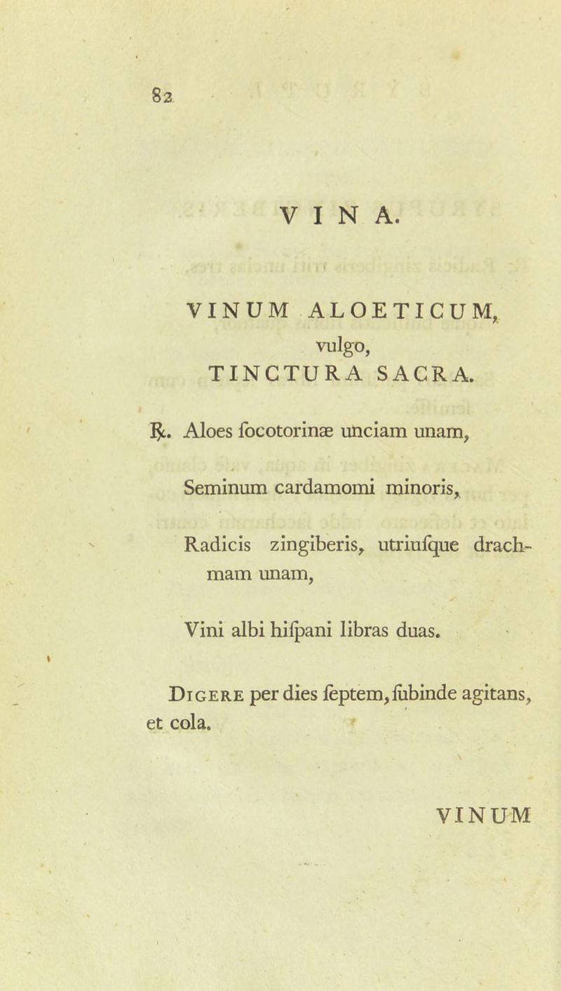 VINA. I ' VINUM ALOETICUM, vulgo, TINCTURA SACRA. I^c. Aloes Ibcotorinae unciam unam, Seminum cardamomi minoris,^ Radicis zingiberis, utriulque drach- mam unam, Vini albi hilpani libras duas. Digere per dies leptem,lubinde agitans, et cola.