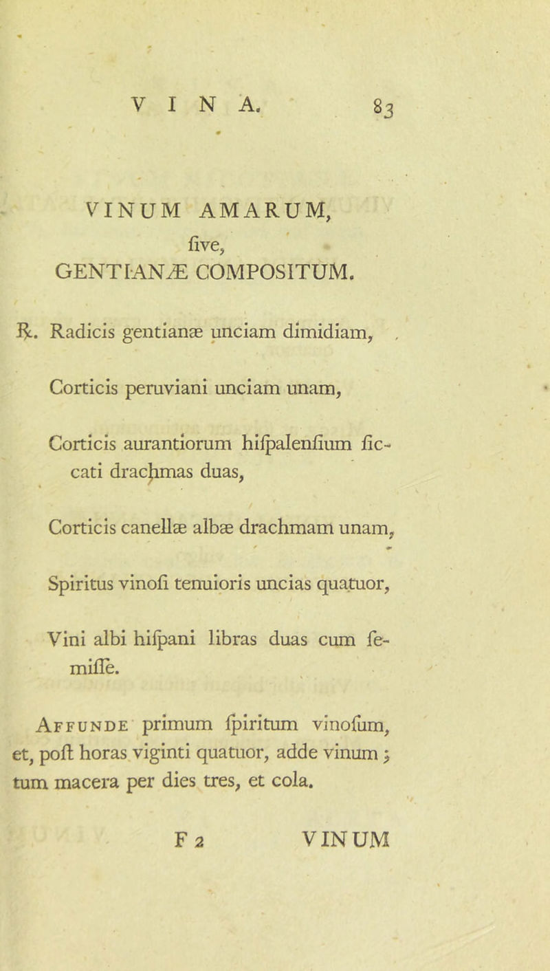 VINUM AMARUM, five, GENTIANAE COMPOSITUM. R. Radicis gentianae unciam dimidiam, , Corticis pemviani unciam unam, Corticis aurantlorum hiipalenfium fic- cati dracjimas duas, Corticis canellae albae drachmam unam, * * Spiritus vinoli tenuioris uncias quatuor, Vini albi hilpani libras duas cum fe- mille. Affunde primum Ipiritum vinolum, et, poft horas viginti quatuor, adde vinum ^ tum macera per dies tres, et cola.