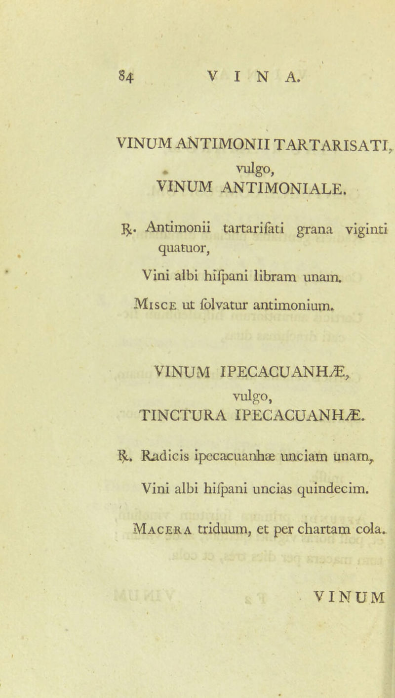 VINUM antimonii tartarisati^ • vulgo, VINUM ANTIMONIALE. Antimonii tartarifati grana viginti quatuor, Vini albi hifpani libram unam. Misce ut folvatur antimonium. VINUM IPECACUANH^, vulgo, TINCTURA IPECACUANH^. 1^. Radicis ipecacuanhae unciam unam^ Vini albi hiipani uncias quindecim. Macera triduum, et per chartam cola.