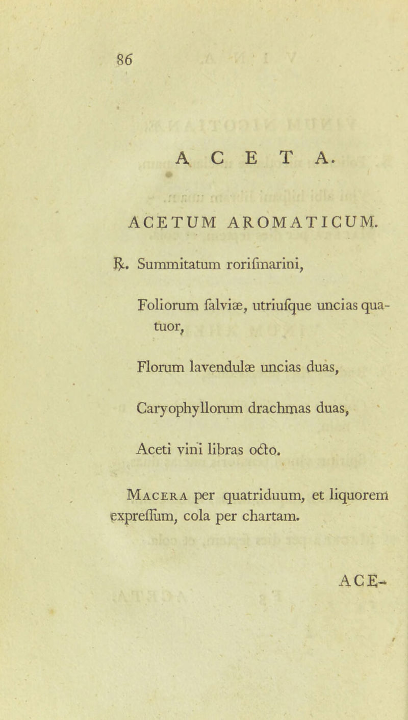 ACETA. ACETUM AROMATICUM. Summitatum rorifmarini, Foliorum falviae, utriulque uncias qua- tuor, Florum lavendulse uncias duas, Caryophyllorum drachmas duas, Aceti vini libras odo, t Macera per quatriduum, et liquorem exprefliim, cola per chartam. ACE-* t