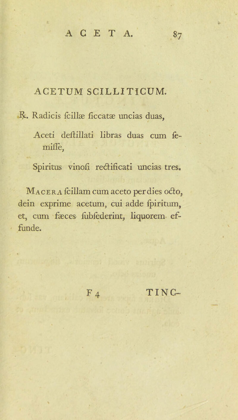 ACETUM SCILLITICUM. -1^. Radicis fcillae ficcatae uncias duas, Aceti deflillati libras duas cum le- mille, Spiritus vinoli redlificati uncias tres. Macera Iciliam cum aceto per dies odio, dein exprime acetum, cui adde fpiritum, et, cum 'faeces liiblederint, liquorem, ef- funde. ;