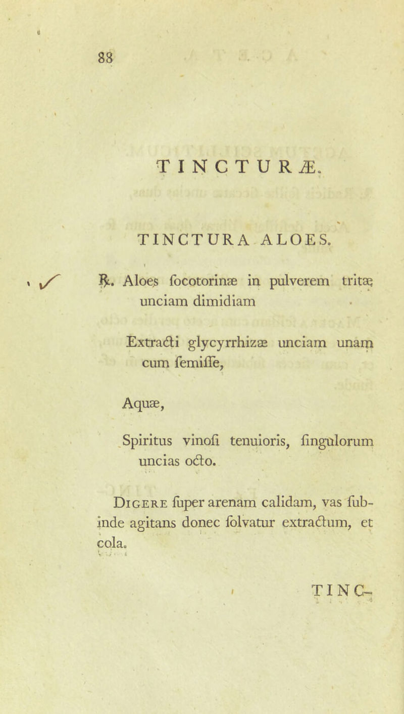 « 88 T I N C T U R iE. TINCTURA ALOES. I Aloes focotorinee ia pulverem tritae unciam dimidiam Extradi glycyrrhizae unciam unam cum femille, Aquae, Spiritus vinoli tenuioris, Ungulorum uncias odio. Digere luper arenam calidam, vas fub- inde agitans donec Iblvatur extradlum, et cola. ^ i