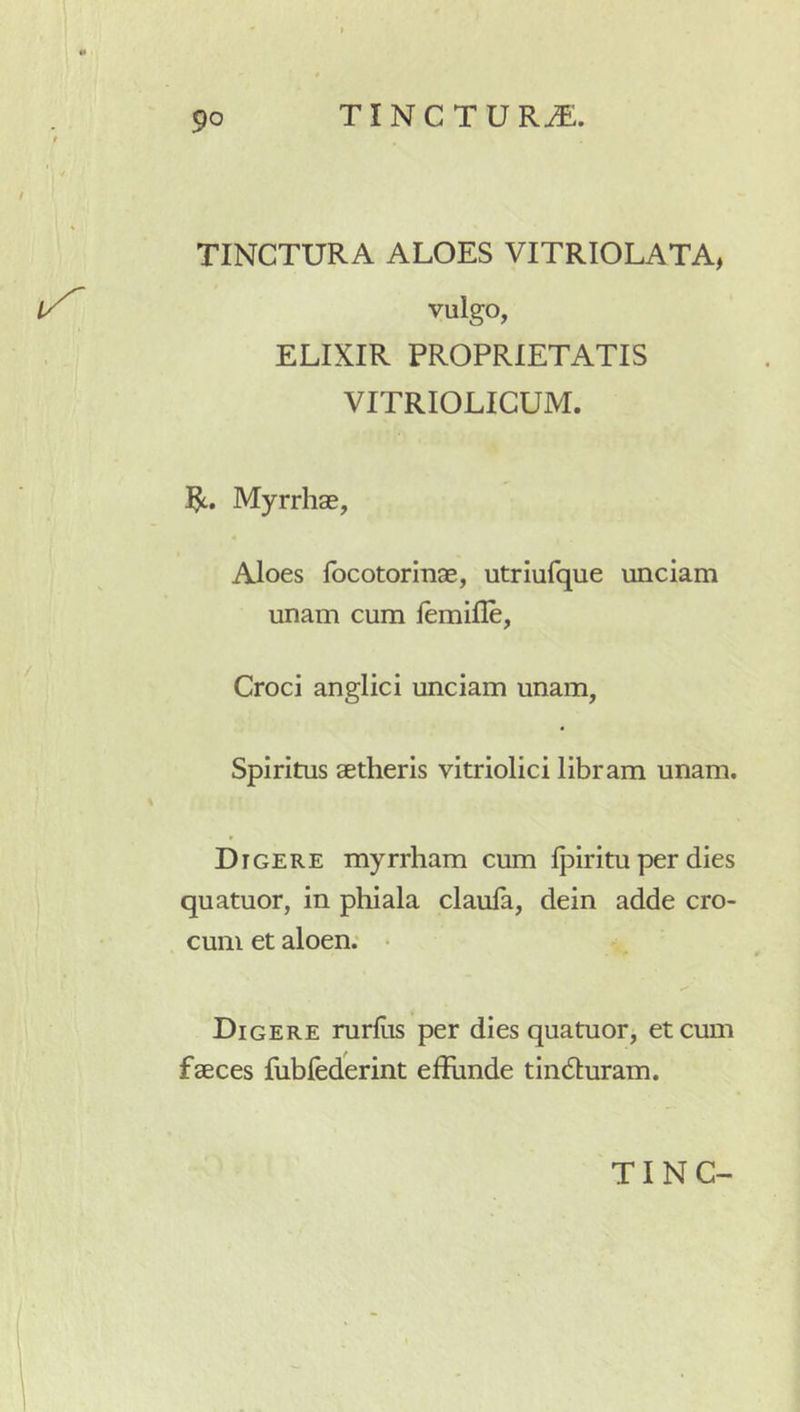TINCTURA ALOES VITRIOLATA, i/^ vulgo, ELIXIR PROPRIETATIS VITRIOLIGUM. Myrrhae, Aloes focotormae, utriufque unciam unam cum iemifle, Croci anglici unciam unam. Spiritus aetheris vitriolici libram unam. Digere myrrham cum Ipiritu per dies ! quatuor, in phiala claula, dein adde cro- cum et aloen; • Digere rurfiis per dies quatuor, et cum faeces fubfederint effiinde tindluram.