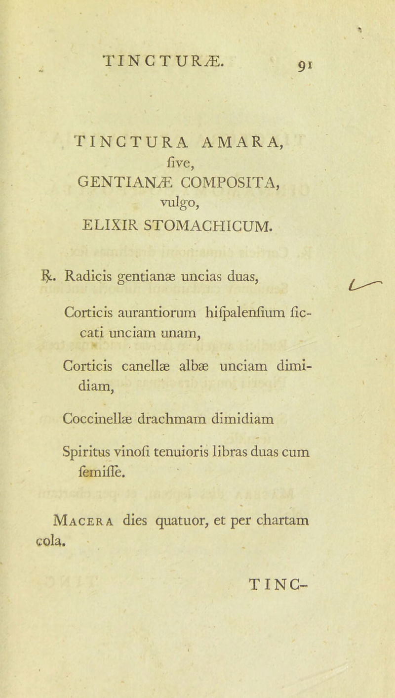 91 TINCTURA AMARA, five, GENTIANA COMPOSITA, vulgo, ELIXIR STOMACHICUM. Radicis gentianae uncias duas, Corticis aurantiorum hiljDalenIium lic- cati unciam unam, I Corticis canellae albae unciam dimi- diam, Coccinellae drachmam dimidiam Spiritus vinoli tenuioris libras duas cum lemille. Macera dies quatuor, et per chartam cola.
