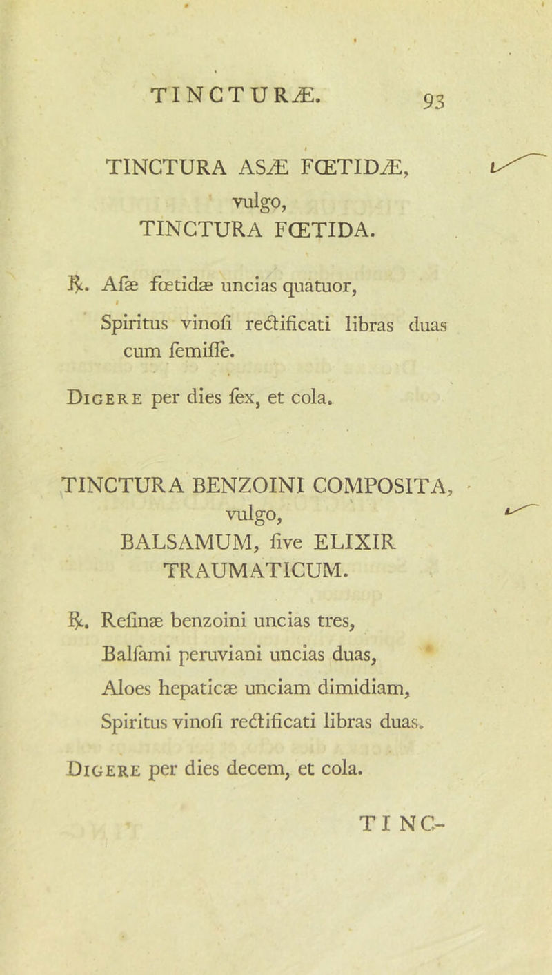 I TINCTURA AS^ FCETID^, ’ vulgo, TINCTURA FCETIDA. Afse foetida uncias quatuor, i Spiritus vinofi redtificati libras duas cum femifle. Digere per dies fex, et cola. TINCTURA BENZOINI COMPOSITA, \ vulgo, BALSAMUM, five ELIXIR TRAUMATICUM. R, Refina benzoini uncias tres, Balfami pemviani uncias duas, * Aloes hepatica unciam dimidiam, Spiritus vinofi redlificati libras duas. Digere per dies decem, et cola.
