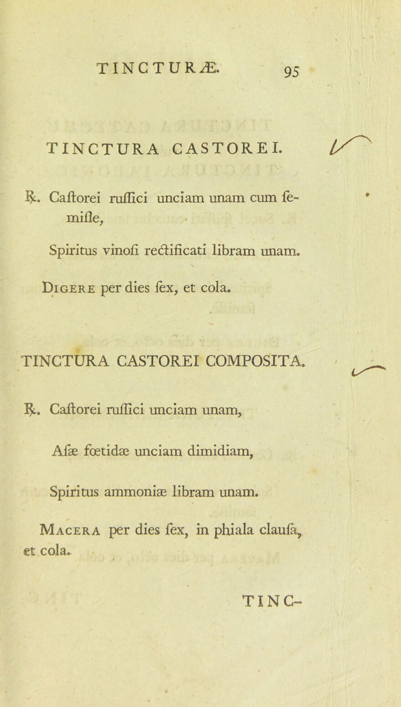 TINCTURA CASTOREI. l/^ I?:. Caftorei niflici unciam unam cum le- • mifle, Spiritus vinofi redtificati libram unam. Digere per dies lex, et cola. TINCTURA CASTOREI COMPOSITA. CaRorei rullici unciam unam, Afae foetidae unciam dimidiam, Spiritus ammoniae libram unam. Macera per dies fex, in phiala claula, et cola.