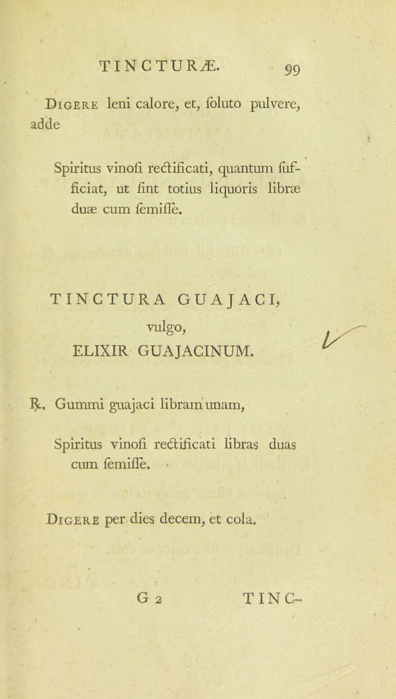 Digere leni calore, et, Ibluto pulvere, adlie Spiritus vinoli redlificati, quantum liif- ficiat, ut fint totius liquoris librae duas cum lemille. TINCTURA GUAJACU vulgo, ELIXIR GUAJACINUM. I^. Gummi guajaci libram unam, Spiritus vinoli redlificati libras duas cum lemille. > t Digere per dies decem, et cola.