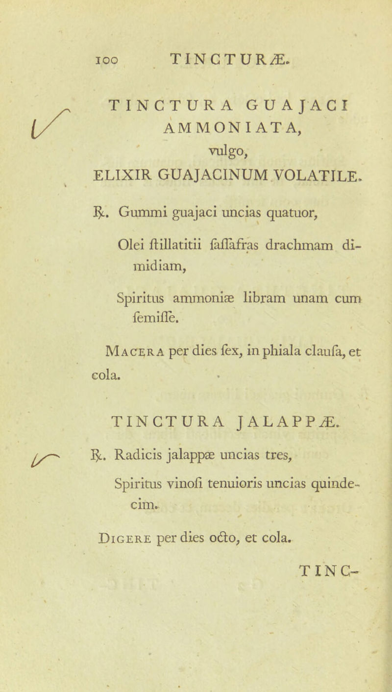 TINCTURA GUAJAGI AMMONI ATA, valgo, ELIXIR GUAJACINUM VOLATILE. Gummi guajaci uncias quatuor, Olei flillatitii laflafras drachmam di- midiam, Spiritus ammoniae libram unam cum femifle. Macera per dies fex, in phiala claufa, et TINCTURA JALAPPiE. Radicis jalappae uncias tres. Spiritus vinofi tenuioris uncias quinde cim.- Digere per dies od:o, et cola.